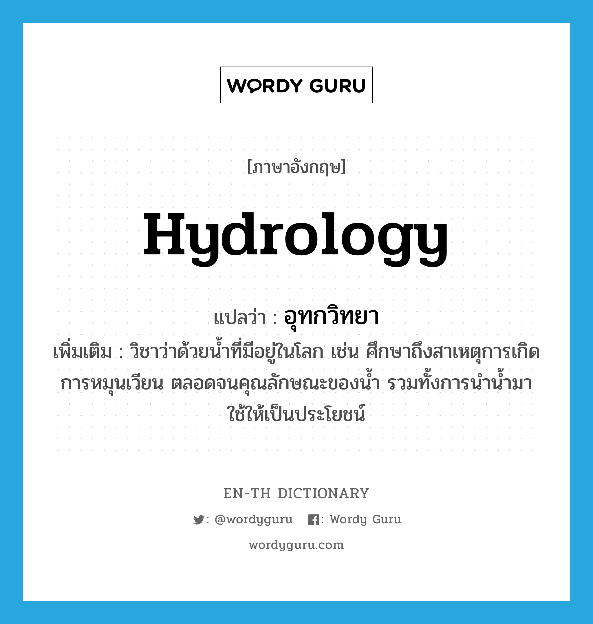 hydrology แปลว่า?, คำศัพท์ภาษาอังกฤษ hydrology แปลว่า อุทกวิทยา ประเภท N เพิ่มเติม วิชาว่าด้วยน้ำที่มีอยู่ในโลก เช่น ศึกษาถึงสาเหตุการเกิด การหมุนเวียน ตลอดจนคุณลักษณะของน้ำ รวมทั้งการนำน้ำมาใช้ให้เป็นประโยชน์ หมวด N