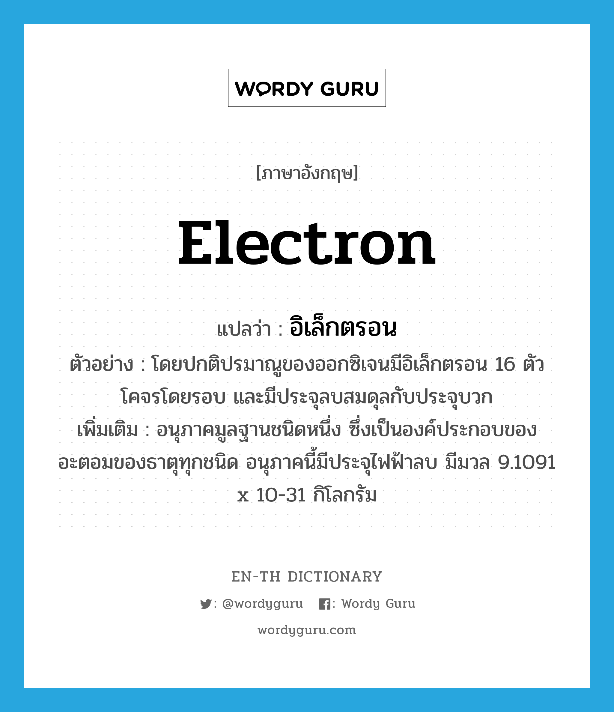 electron แปลว่า?, คำศัพท์ภาษาอังกฤษ electron แปลว่า อิเล็กตรอน ประเภท N ตัวอย่าง โดยปกติปรมาณูของออกซิเจนมีอิเล็กตรอน 16 ตัว โคจรโดยรอบ และมีประจุลบสมดุลกับประจุบวก เพิ่มเติม อนุภาคมูลฐานชนิดหนึ่ง ซึ่งเป็นองค์ประกอบของอะตอมของธาตุทุกชนิด อนุภาคนี้มีประจุไฟฟ้าลบ มีมวล 9.1091 x 10-31 กิโลกรัม หมวด N