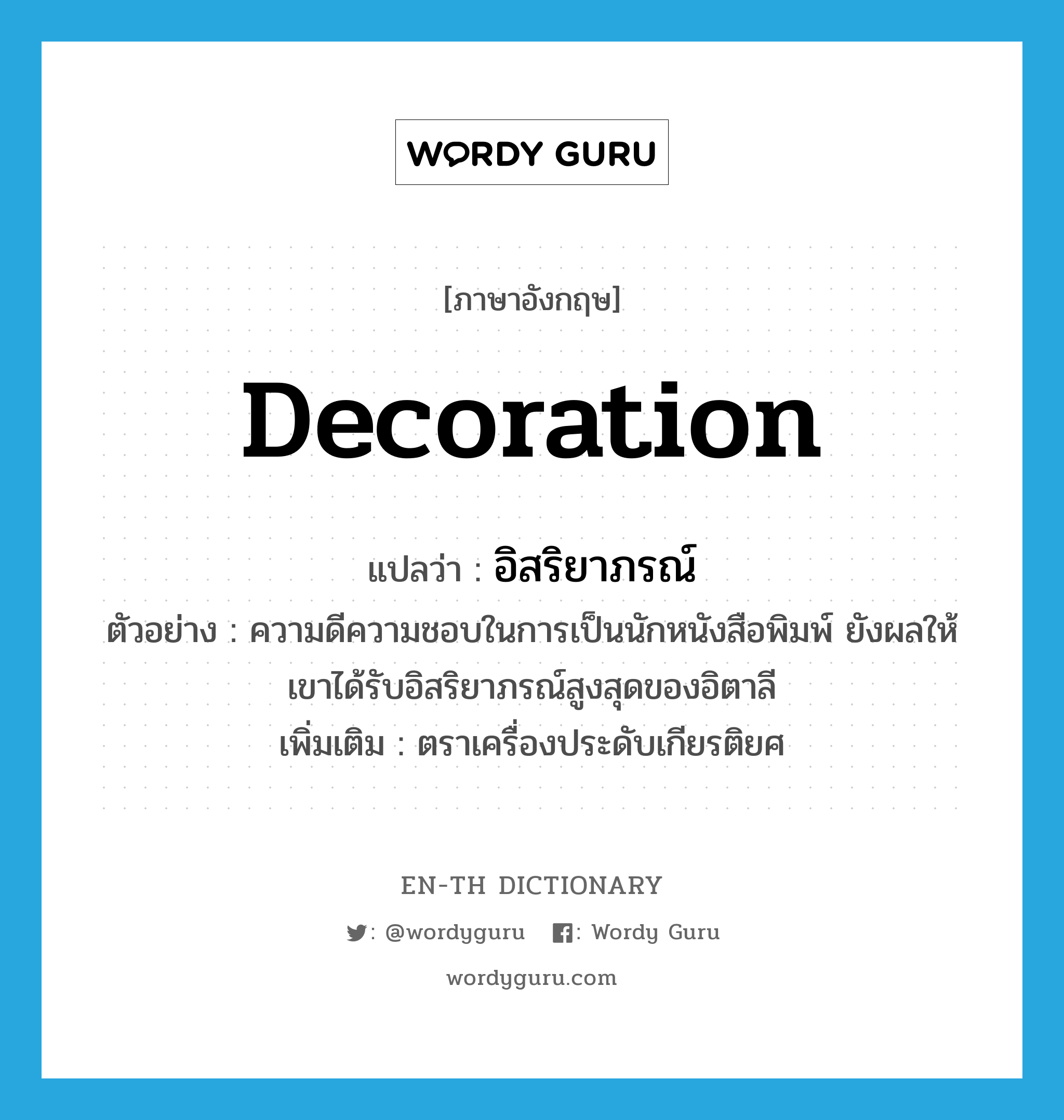 decoration แปลว่า?, คำศัพท์ภาษาอังกฤษ decoration แปลว่า อิสริยาภรณ์ ประเภท N ตัวอย่าง ความดีความชอบในการเป็นนักหนังสือพิมพ์ ยังผลให้เขาได้รับอิสริยาภรณ์สูงสุดของอิตาลี เพิ่มเติม ตราเครื่องประดับเกียรติยศ หมวด N