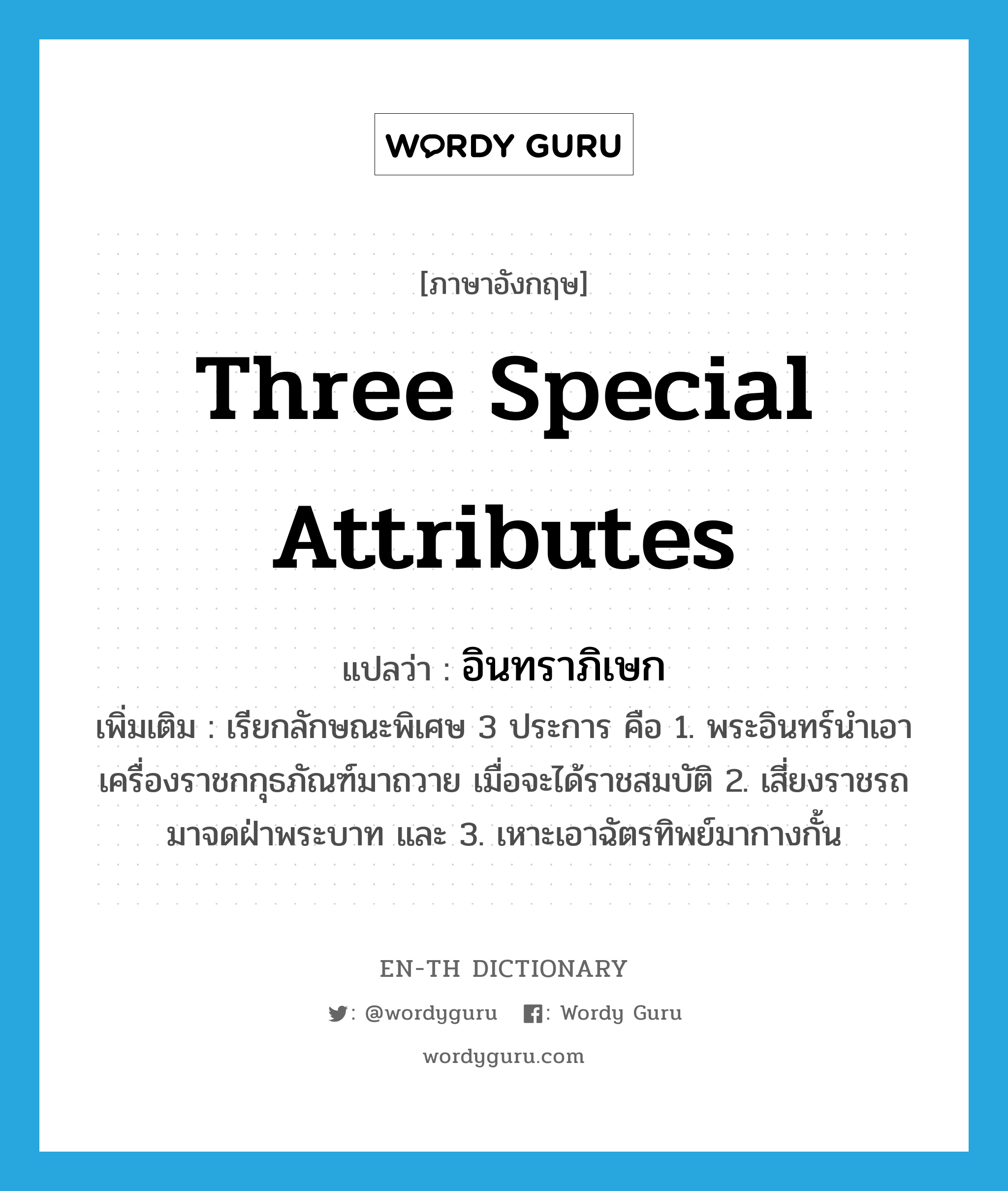 three special attributes แปลว่า?, คำศัพท์ภาษาอังกฤษ three special attributes แปลว่า อินทราภิเษก ประเภท N เพิ่มเติม เรียกลักษณะพิเศษ 3 ประการ คือ 1. พระอินทร์นำเอาเครื่องราชกกุธภัณฑ์มาถวาย เมื่อจะได้ราชสมบัติ 2. เสี่ยงราชรถมาจดฝ่าพระบาท และ 3. เหาะเอาฉัตรทิพย์มากางกั้น หมวด N