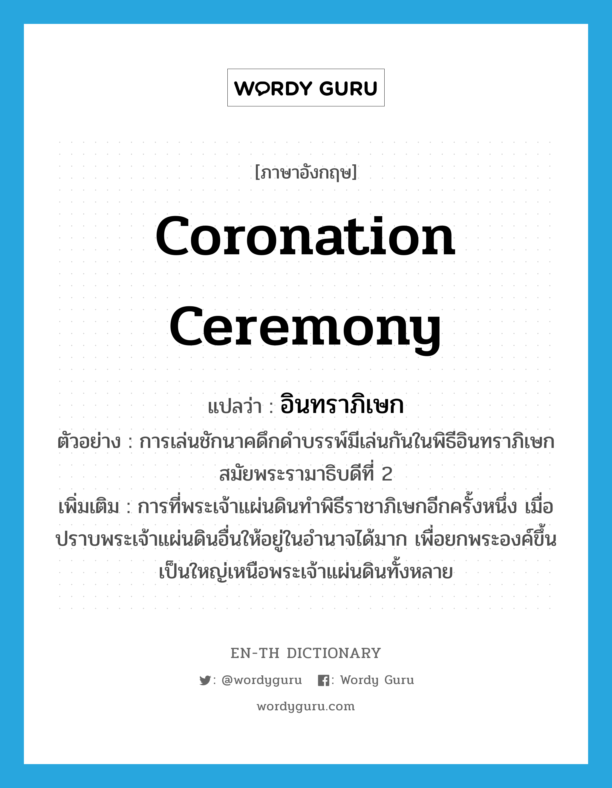 coronation ceremony แปลว่า?, คำศัพท์ภาษาอังกฤษ coronation ceremony แปลว่า อินทราภิเษก ประเภท N ตัวอย่าง การเล่นชักนาคดึกดำบรรพ์มีเล่นกันในพิธีอินทราภิเษกสมัยพระรามาธิบดีที่ 2 เพิ่มเติม การที่พระเจ้าแผ่นดินทำพิธีราชาภิเษกอีกครั้งหนึ่ง เมื่อปราบพระเจ้าแผ่นดินอื่นให้อยู่ในอำนาจได้มาก เพื่อยกพระองค์ขึ้นเป็นใหญ่เหนือพระเจ้าแผ่นดินทั้งหลาย หมวด N