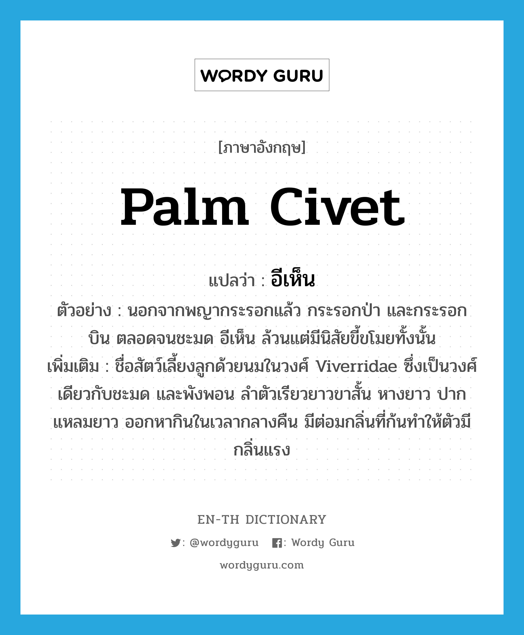 palm civet แปลว่า?, คำศัพท์ภาษาอังกฤษ palm civet แปลว่า อีเห็น ประเภท N ตัวอย่าง นอกจากพญากระรอกแล้ว กระรอกป่า และกระรอกบิน ตลอดจนชะมด อีเห็น ล้วนแต่มีนิสัยขี้ขโมยทั้งนั้น เพิ่มเติม ชื่อสัตว์เลี้ยงลูกด้วยนมในวงศ์ Viverridae ซึ่งเป็นวงศ์เดียวกับชะมด และพังพอน ลำตัวเรียวยาวขาสั้น หางยาว ปากแหลมยาว ออกหากินในเวลากลางคืน มีต่อมกลิ่นที่ก้นทำให้ตัวมีกลิ่นแรง หมวด N