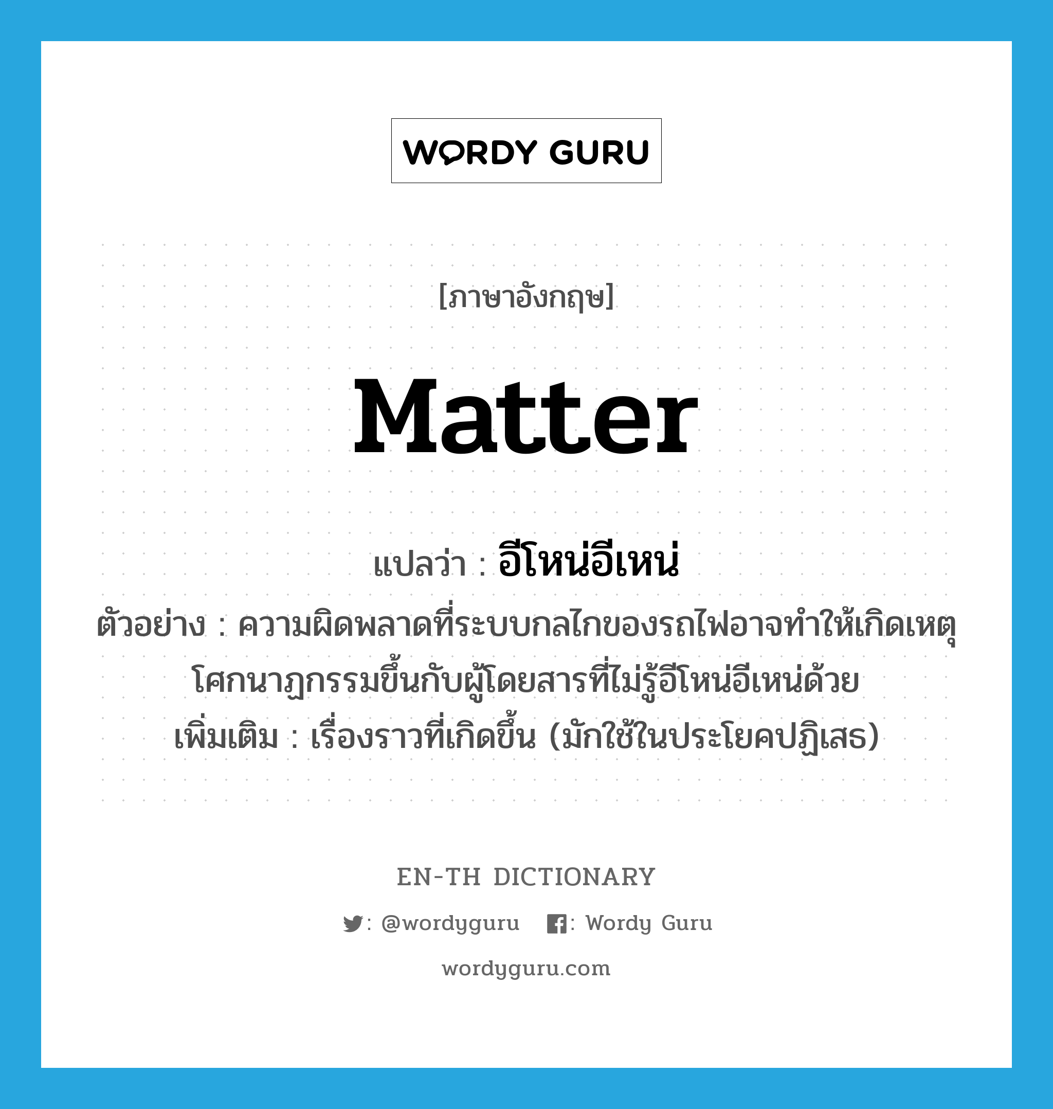 matter แปลว่า?, คำศัพท์ภาษาอังกฤษ matter แปลว่า อีโหน่อีเหน่ ประเภท N ตัวอย่าง ความผิดพลาดที่ระบบกลไกของรถไฟอาจทำให้เกิดเหตุโศกนาฏกรรมขึ้นกับผู้โดยสารที่ไม่รู้อีโหน่อีเหน่ด้วย เพิ่มเติม เรื่องราวที่เกิดขึ้น (มักใช้ในประโยคปฏิเสธ) หมวด N