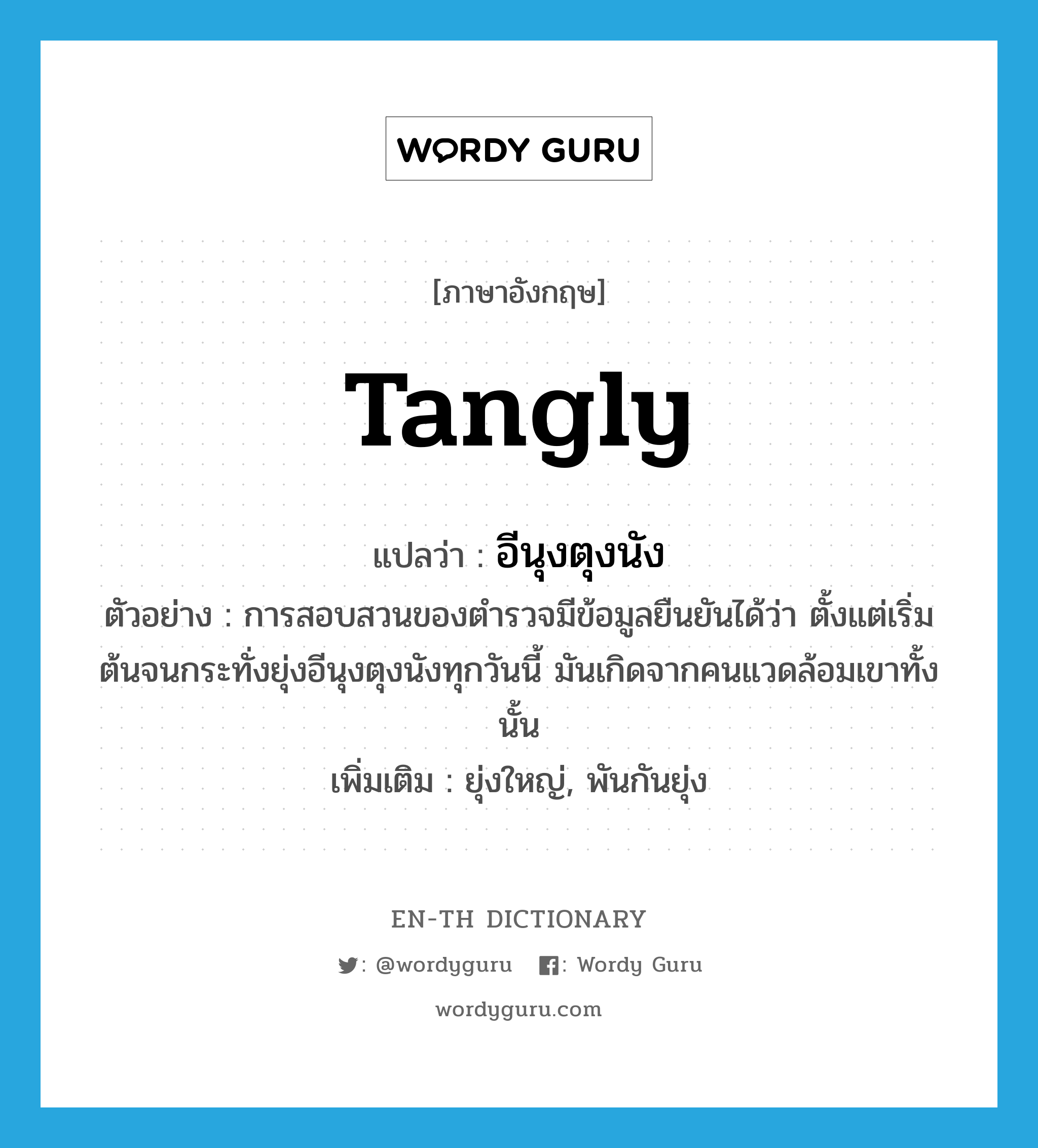 tangly แปลว่า?, คำศัพท์ภาษาอังกฤษ tangly แปลว่า อีนุงตุงนัง ประเภท ADV ตัวอย่าง การสอบสวนของตำรวจมีข้อมูลยืนยันได้ว่า ตั้งแต่เริ่มต้นจนกระทั่งยุ่งอีนุงตุงนังทุกวันนี้ มันเกิดจากคนแวดล้อมเขาทั้งนั้น เพิ่มเติม ยุ่งใหญ่, พันกันยุ่ง หมวด ADV