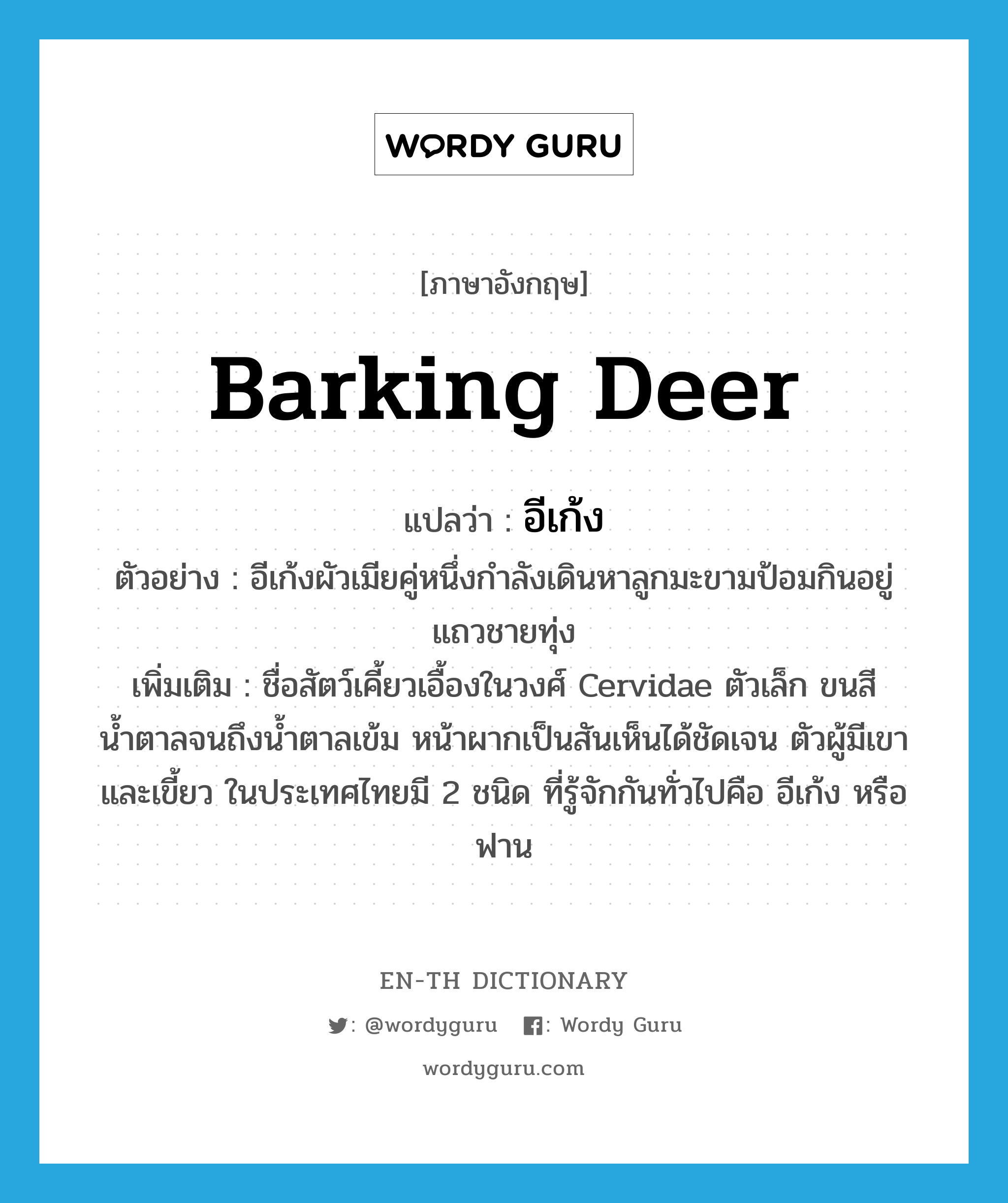 barking deer แปลว่า?, คำศัพท์ภาษาอังกฤษ barking deer แปลว่า อีเก้ง ประเภท N ตัวอย่าง อีเก้งผัวเมียคู่หนึ่งกำลังเดินหาลูกมะขามป้อมกินอยู่แถวชายทุ่ง เพิ่มเติม ชื่อสัตว์เคี้ยวเอื้องในวงศ์ Cervidae ตัวเล็ก ขนสีน้ำตาลจนถึงน้ำตาลเข้ม หน้าผากเป็นสันเห็นได้ชัดเจน ตัวผู้มีเขาและเขี้ยว ในประเทศไทยมี 2 ชนิด ที่รู้จักกันทั่วไปคือ อีเก้ง หรือฟาน หมวด N