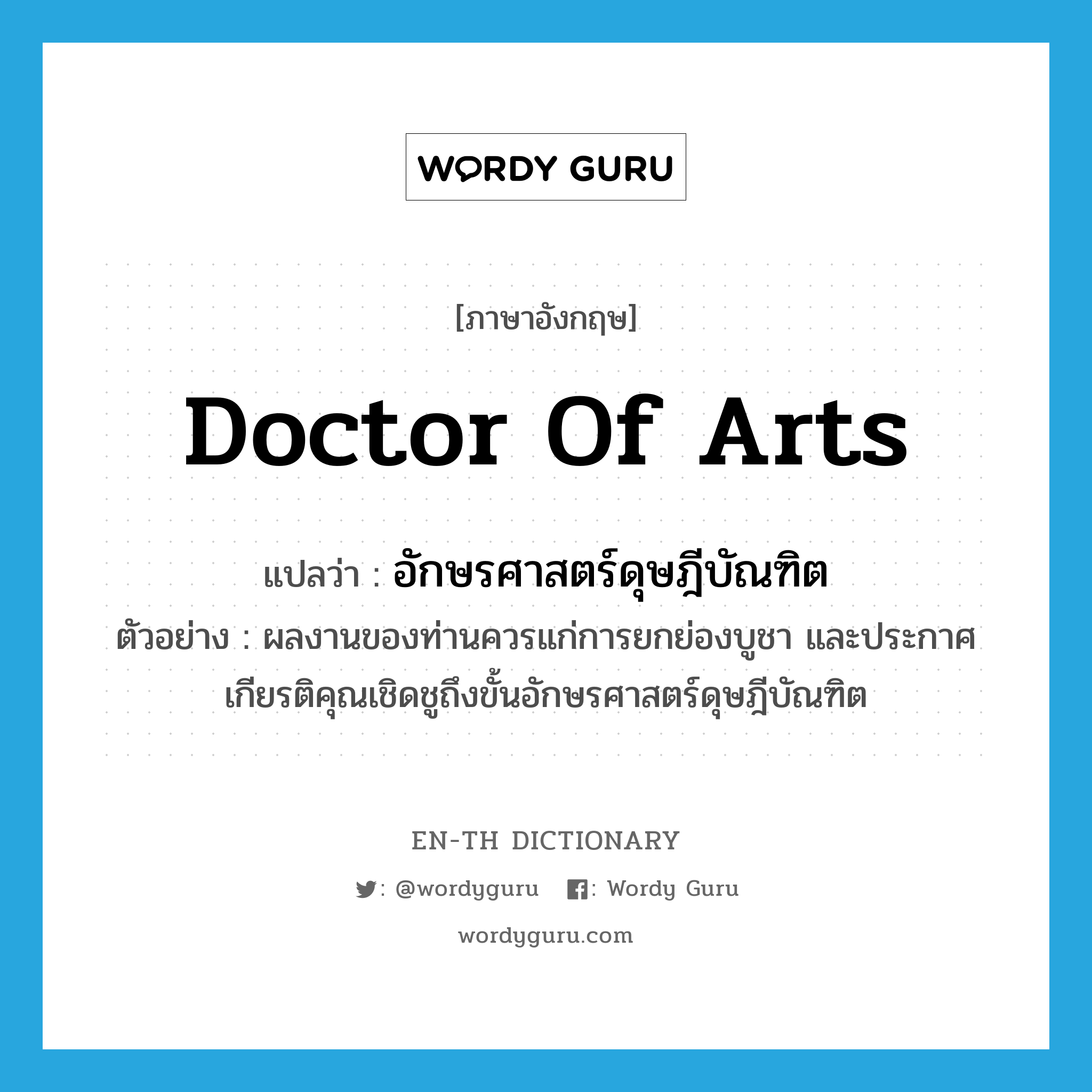 Doctor of Arts แปลว่า?, คำศัพท์ภาษาอังกฤษ Doctor of Arts แปลว่า อักษรศาสตร์ดุษฎีบัณฑิต ประเภท N ตัวอย่าง ผลงานของท่านควรแก่การยกย่องบูชา และประกาศเกียรติคุณเชิดชูถึงขั้นอักษรศาสตร์ดุษฎีบัณฑิต หมวด N