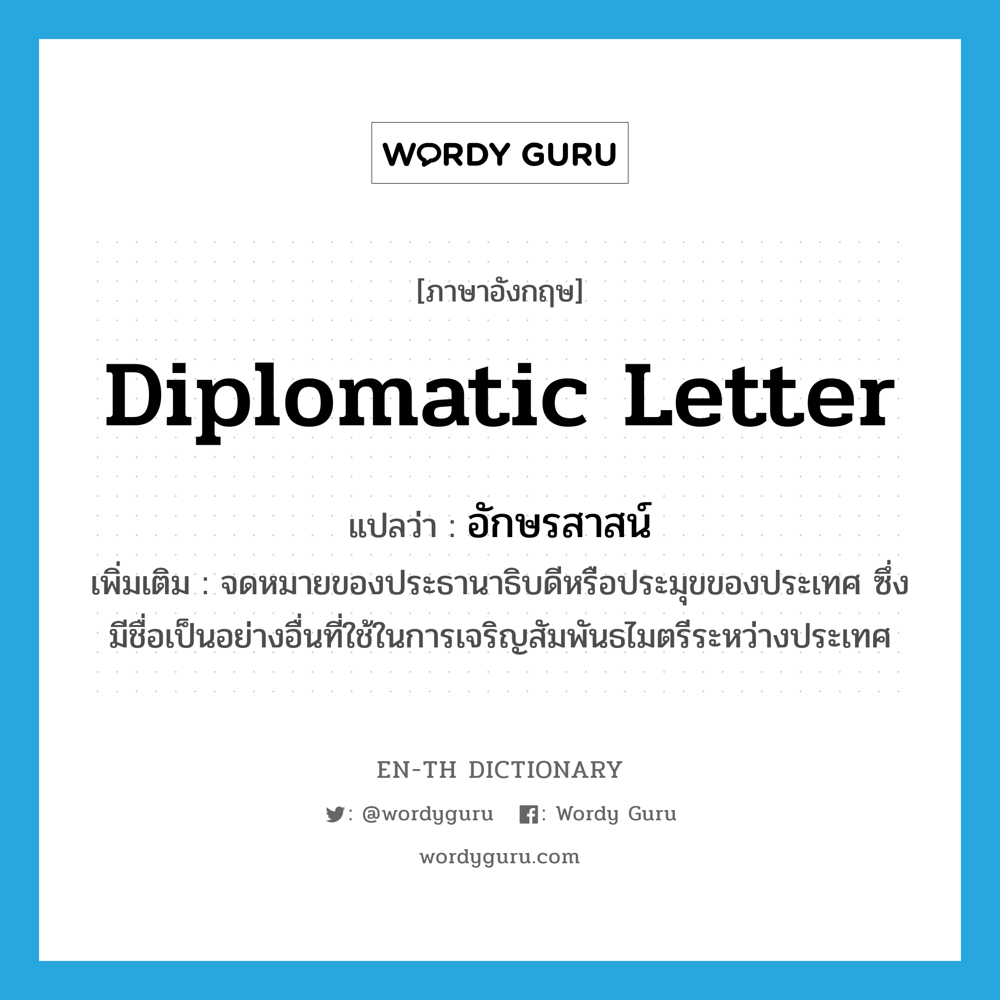 diplomatic letter แปลว่า?, คำศัพท์ภาษาอังกฤษ diplomatic letter แปลว่า อักษรสาสน์ ประเภท N เพิ่มเติม จดหมายของประธานาธิบดีหรือประมุขของประเทศ ซึ่งมีชื่อเป็นอย่างอื่นที่ใช้ในการเจริญสัมพันธไมตรีระหว่างประเทศ หมวด N