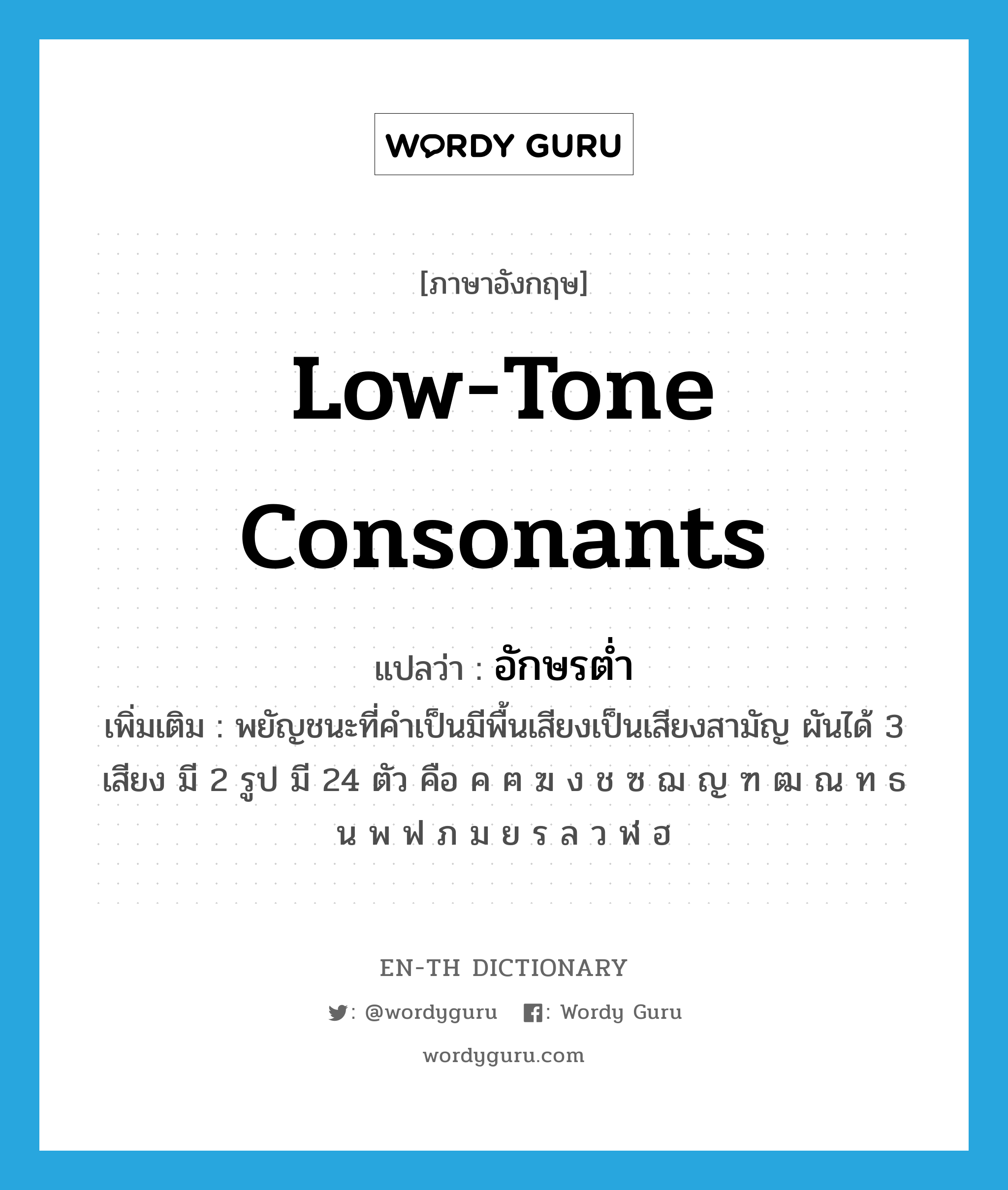 low-tone consonants แปลว่า?, คำศัพท์ภาษาอังกฤษ low-tone consonants แปลว่า อักษรต่ำ ประเภท N เพิ่มเติม พยัญชนะที่คำเป็นมีพื้นเสียงเป็นเสียงสามัญ ผันได้ 3 เสียง มี 2 รูป มี 24 ตัว คือ ค ฅ ฆ ง ช ซ ฌ ญ ฑ ฒ ณ ท ธ น พ ฟ ภ ม ย ร ล ว ฬ ฮ หมวด N