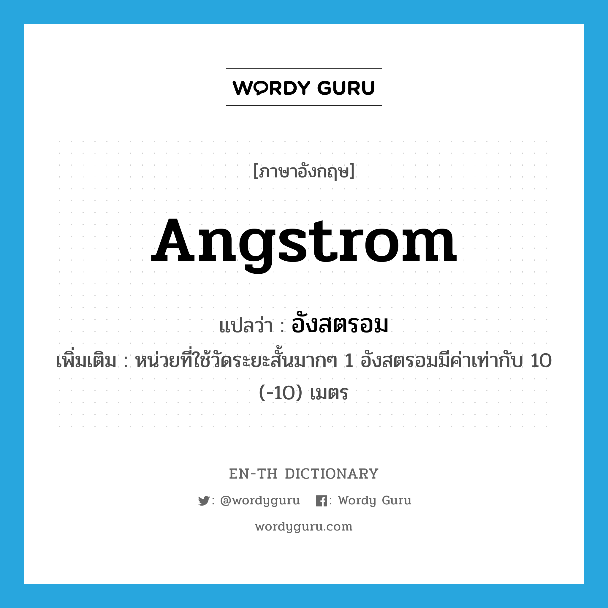 angstrom แปลว่า?, คำศัพท์ภาษาอังกฤษ angstrom แปลว่า อังสตรอม ประเภท CLAS เพิ่มเติม หน่วยที่ใช้วัดระยะสั้นมากๆ 1 อังสตรอมมีค่าเท่ากับ 10 (-10) เมตร หมวด CLAS