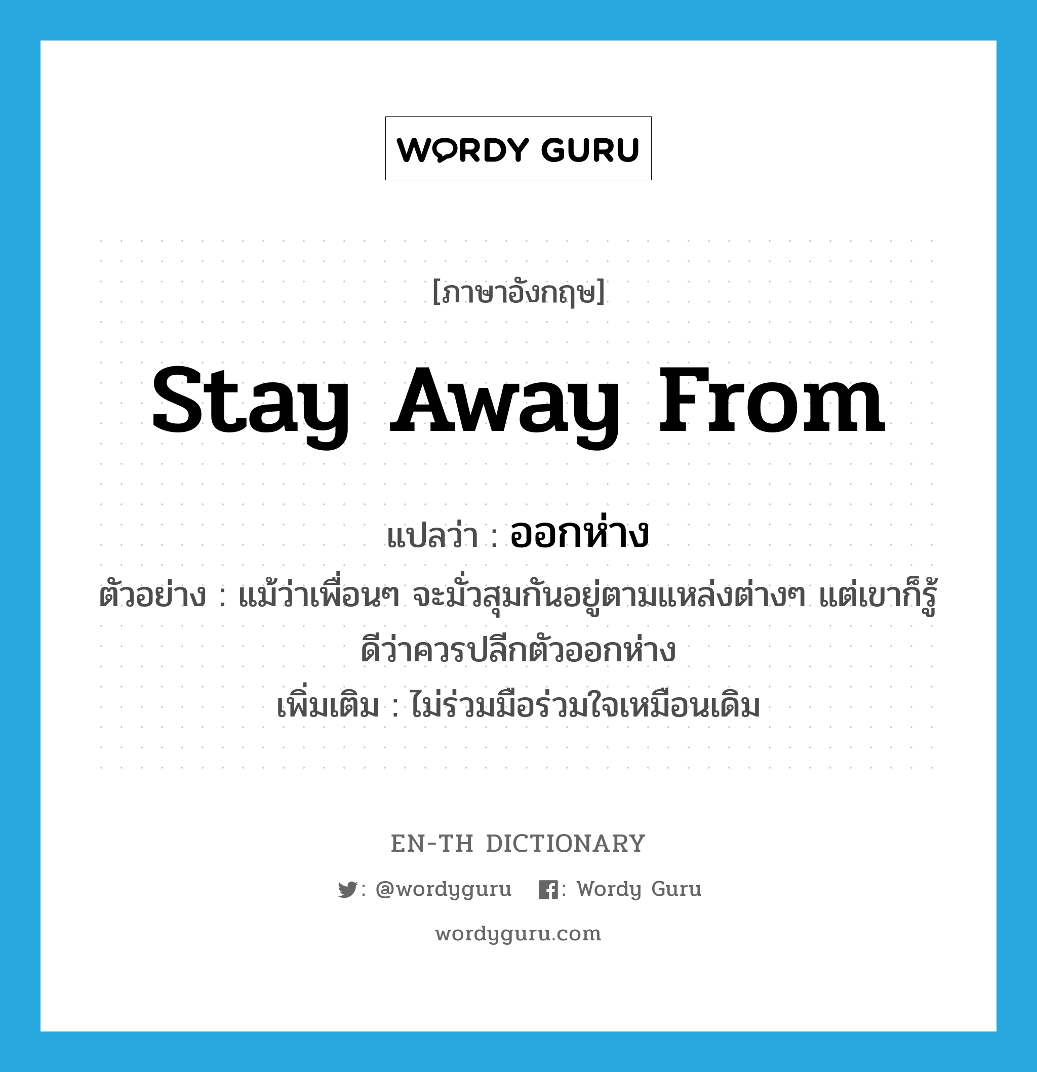 stay away from แปลว่า?, คำศัพท์ภาษาอังกฤษ stay away from แปลว่า ออกห่าง ประเภท V ตัวอย่าง แม้ว่าเพื่อนๆ จะมั่วสุมกันอยู่ตามแหล่งต่างๆ แต่เขาก็รู้ดีว่าควรปลีกตัวออกห่าง เพิ่มเติม ไม่ร่วมมือร่วมใจเหมือนเดิม หมวด V