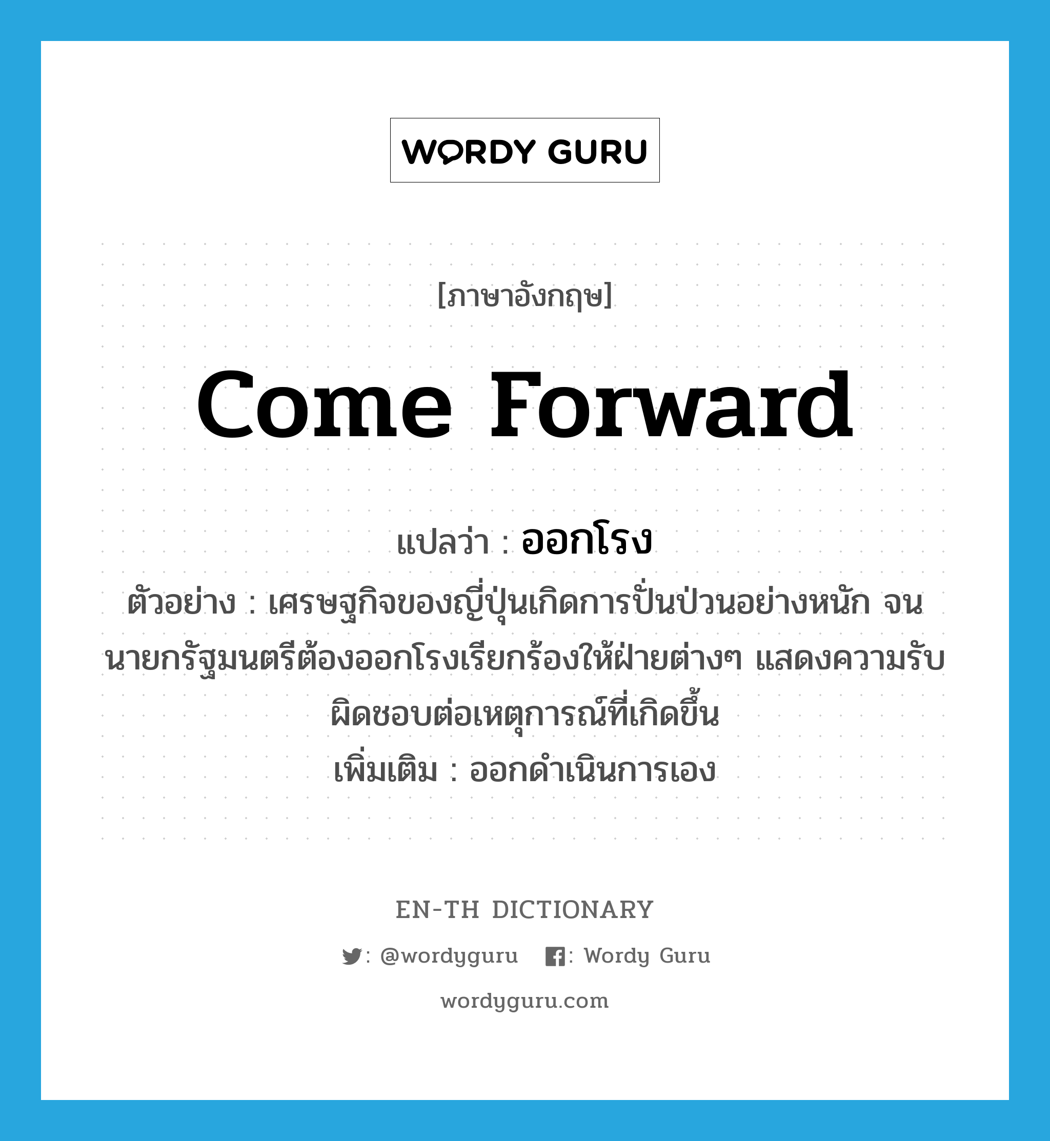 come forward แปลว่า?, คำศัพท์ภาษาอังกฤษ come forward แปลว่า ออกโรง ประเภท V ตัวอย่าง เศรษฐกิจของญี่ปุ่นเกิดการปั่นป่วนอย่างหนัก จนนายกรัฐมนตรีต้องออกโรงเรียกร้องให้ฝ่ายต่างๆ แสดงความรับผิดชอบต่อเหตุการณ์ที่เกิดขึ้น เพิ่มเติม ออกดำเนินการเอง หมวด V