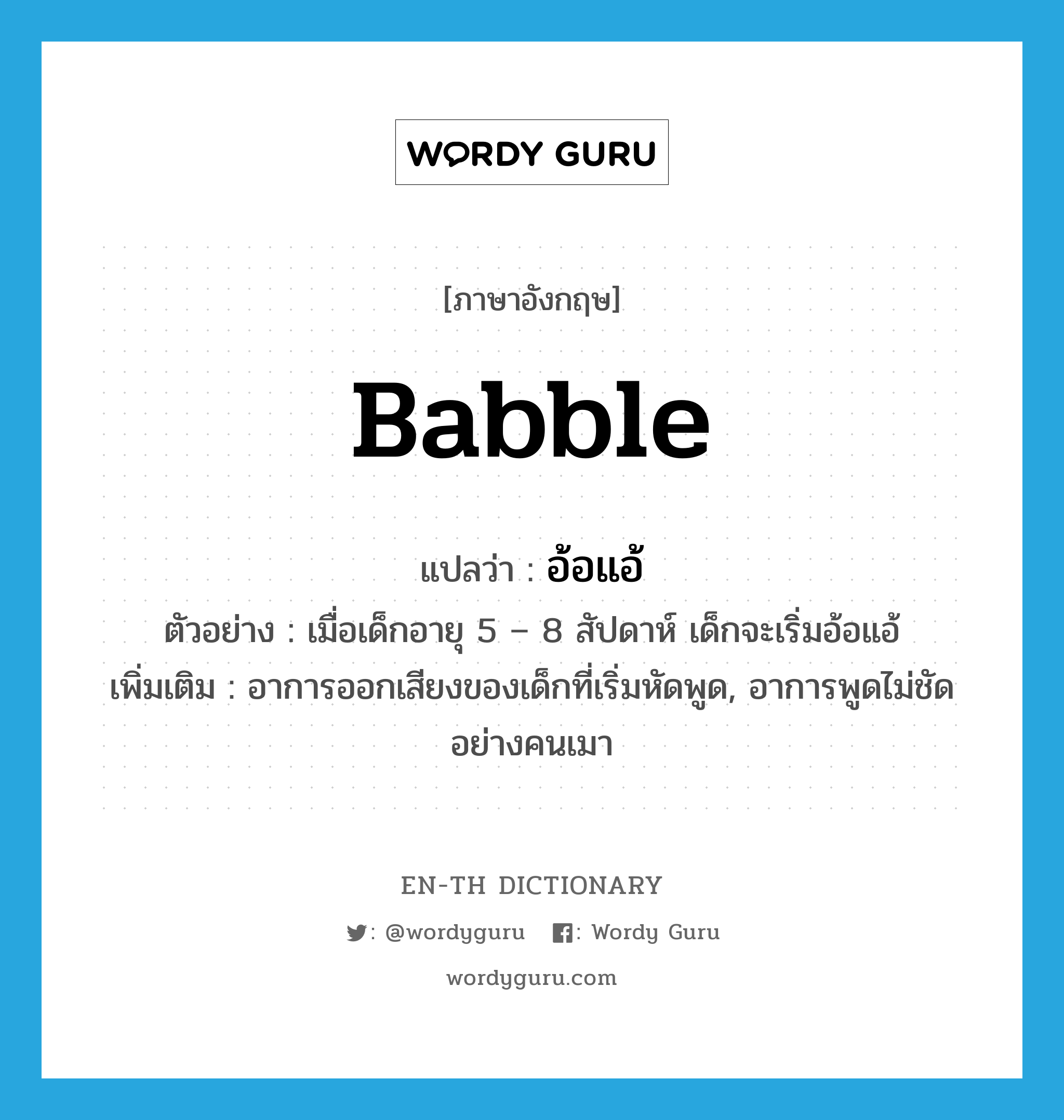 babble แปลว่า?, คำศัพท์ภาษาอังกฤษ babble แปลว่า อ้อแอ้ ประเภท V ตัวอย่าง เมื่อเด็กอายุ 5 – 8 สัปดาห์ เด็กจะเริ่มอ้อแอ้ เพิ่มเติม อาการออกเสียงของเด็กที่เริ่มหัดพูด, อาการพูดไม่ชัดอย่างคนเมา หมวด V