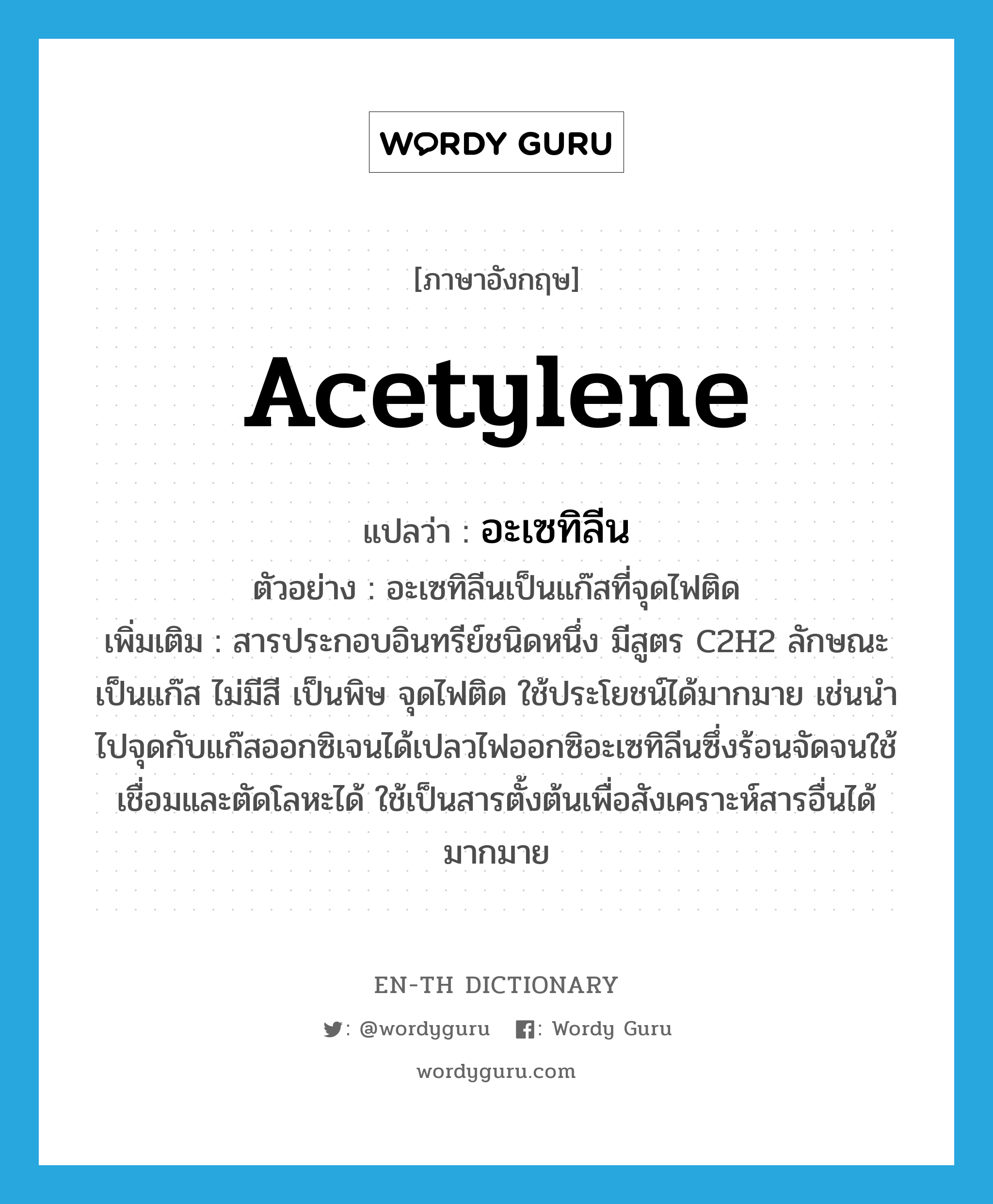 acetylene แปลว่า?, คำศัพท์ภาษาอังกฤษ acetylene แปลว่า อะเซทิลีน ประเภท N ตัวอย่าง อะเซทิลีนเป็นแก๊สที่จุดไฟติด เพิ่มเติม สารประกอบอินทรีย์ชนิดหนึ่ง มีสูตร C2H2 ลักษณะเป็นแก๊ส ไม่มีสี เป็นพิษ จุดไฟติด ใช้ประโยชน์ได้มากมาย เช่นนำไปจุดกับแก๊สออกซิเจนได้เปลวไฟออกซิอะเซทิลีนซึ่งร้อนจัดจนใช้เชื่อมและตัดโลหะได้ ใช้เป็นสารตั้งต้นเพื่อสังเคราะห์สารอื่นได้มากมาย หมวด N