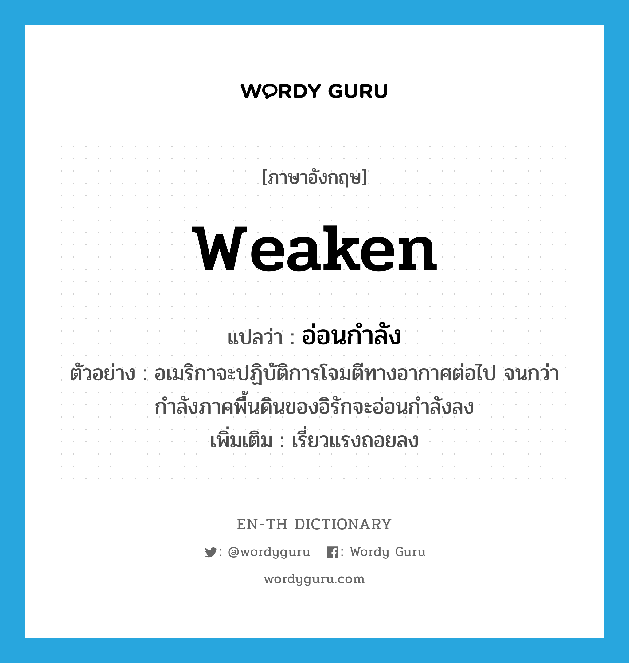 weaken แปลว่า?, คำศัพท์ภาษาอังกฤษ weaken แปลว่า อ่อนกำลัง ประเภท V ตัวอย่าง อเมริกาจะปฏิบัติการโจมตีทางอากาศต่อไป จนกว่ากำลังภาคพื้นดินของอิรักจะอ่อนกำลังลง เพิ่มเติม เรี่ยวแรงถอยลง หมวด V