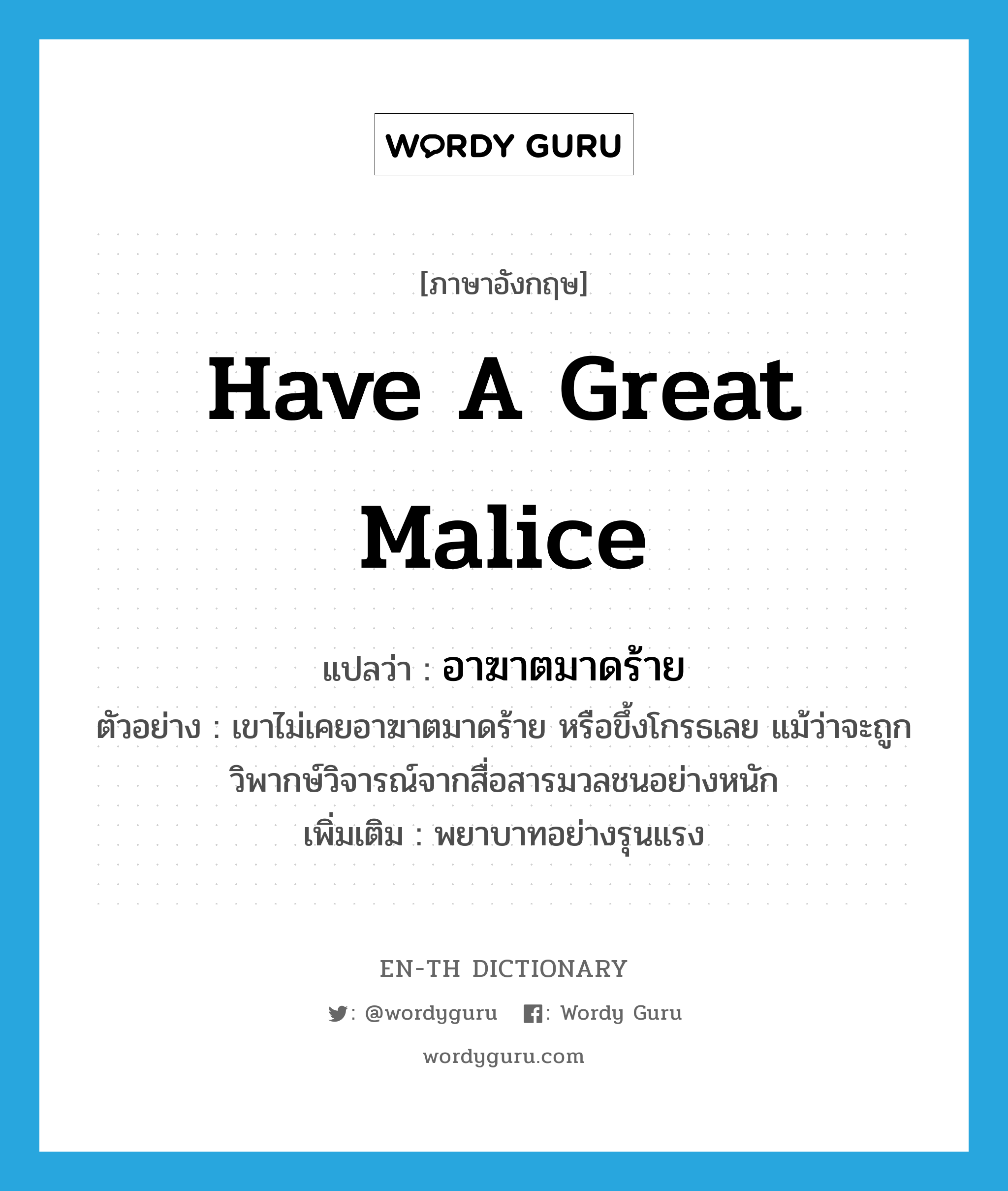 have a great malice แปลว่า?, คำศัพท์ภาษาอังกฤษ have a great malice แปลว่า อาฆาตมาดร้าย ประเภท V ตัวอย่าง เขาไม่เคยอาฆาตมาดร้าย หรือขึ้งโกรธเลย แม้ว่าจะถูกวิพากษ์วิจารณ์จากสื่อสารมวลชนอย่างหนัก เพิ่มเติม พยาบาทอย่างรุนแรง หมวด V