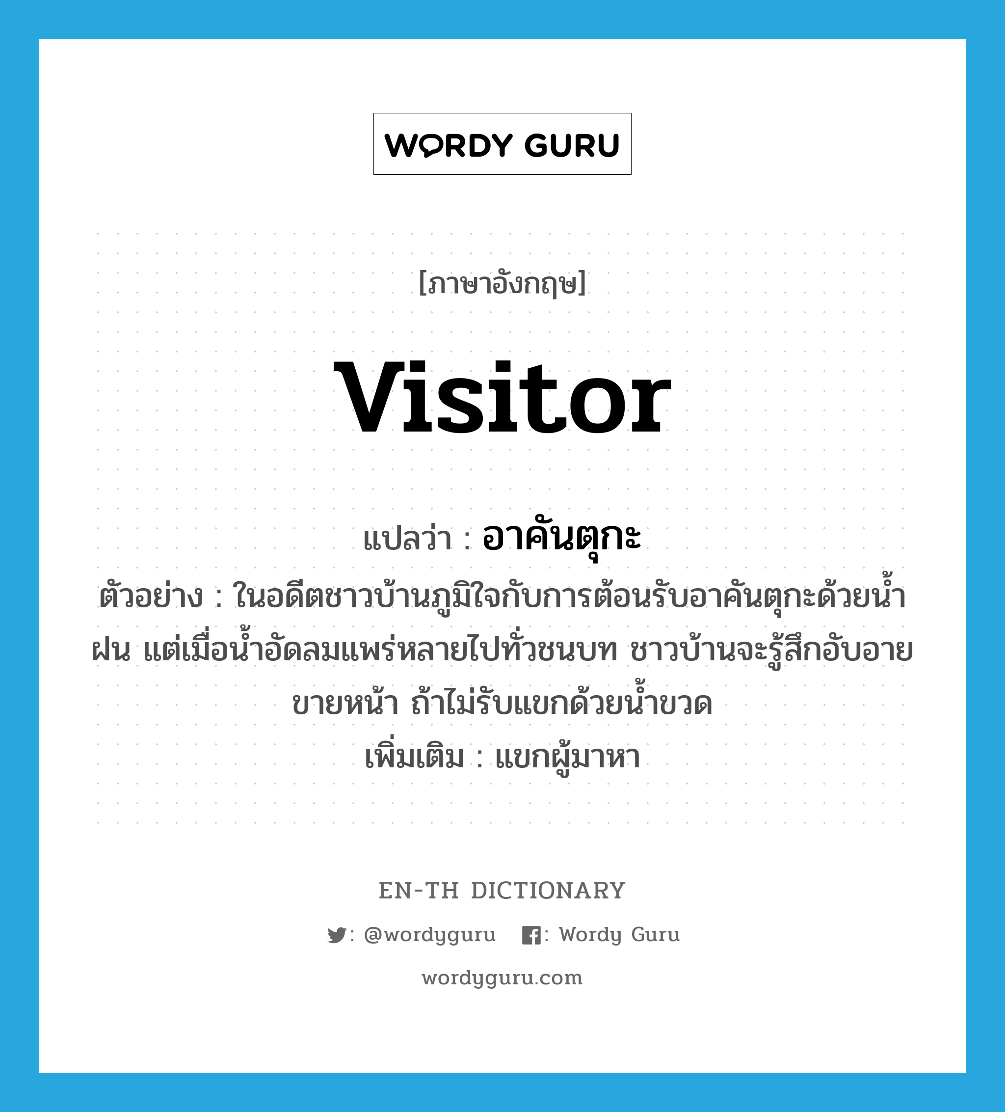 visitor แปลว่า?, คำศัพท์ภาษาอังกฤษ visitor แปลว่า อาคันตุกะ ประเภท N ตัวอย่าง ในอดีตชาวบ้านภูมิใจกับการต้อนรับอาคันตุกะด้วยน้ำฝน แต่เมื่อน้ำอัดลมแพร่หลายไปทั่วชนบท ชาวบ้านจะรู้สึกอับอายขายหน้า ถ้าไม่รับแขกด้วยน้ำขวด เพิ่มเติม แขกผู้มาหา หมวด N