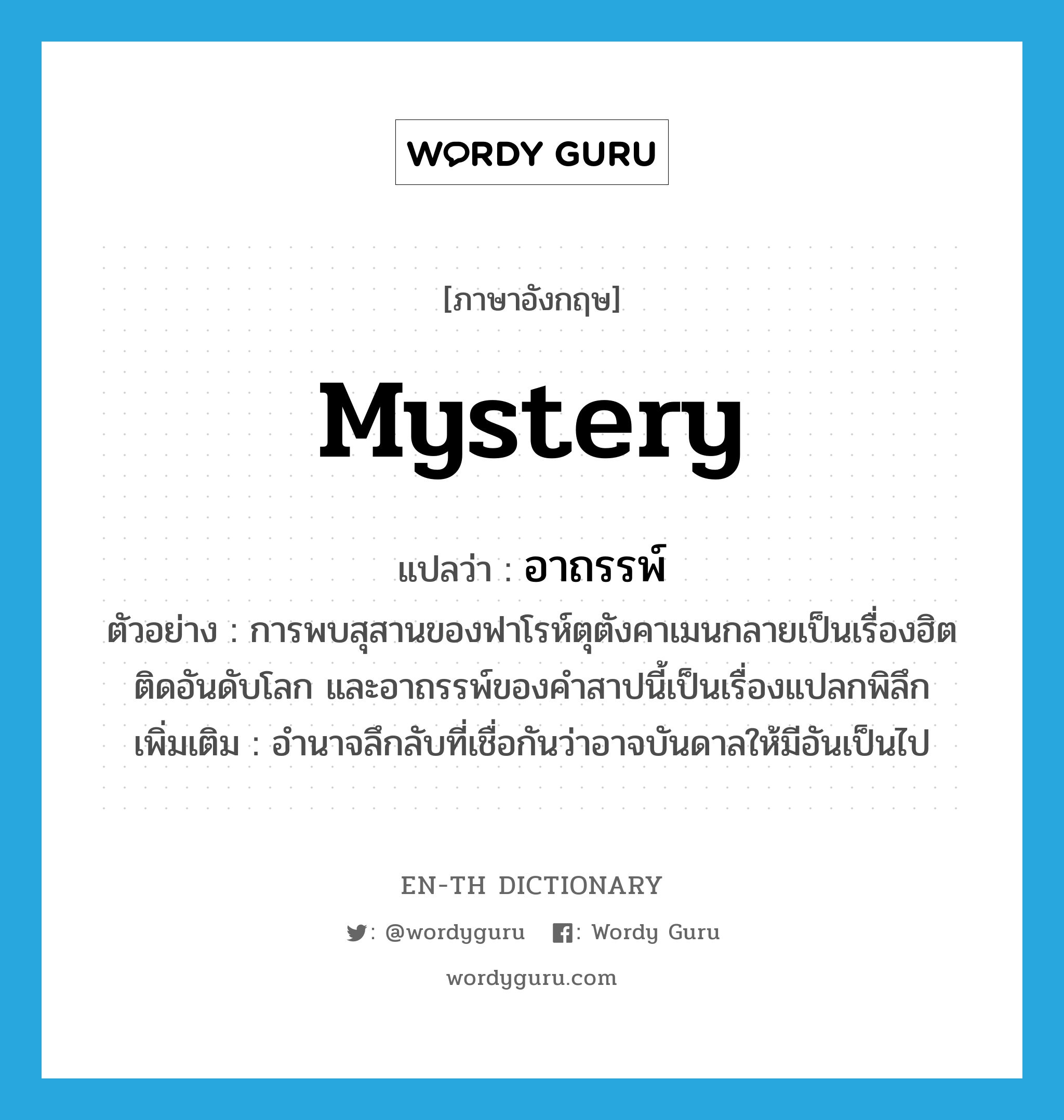 mystery แปลว่า?, คำศัพท์ภาษาอังกฤษ mystery แปลว่า อาถรรพ์ ประเภท N ตัวอย่าง การพบสุสานของฟาโรห์ตุตังคาเมนกลายเป็นเรื่องฮิตติดอันดับโลก และอาถรรพ์ของคำสาปนี้เป็นเรื่องแปลกพิลึก เพิ่มเติม อำนาจลึกลับที่เชื่อกันว่าอาจบันดาลให้มีอันเป็นไป หมวด N