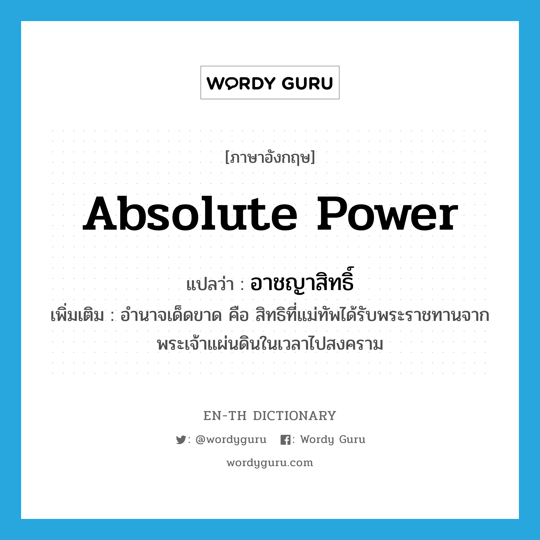 absolute power แปลว่า?, คำศัพท์ภาษาอังกฤษ absolute power แปลว่า อาชญาสิทธิ์ ประเภท N เพิ่มเติม อำนาจเด็ดขาด คือ สิทธิที่แม่ทัพได้รับพระราชทานจากพระเจ้าแผ่นดินในเวลาไปสงคราม หมวด N