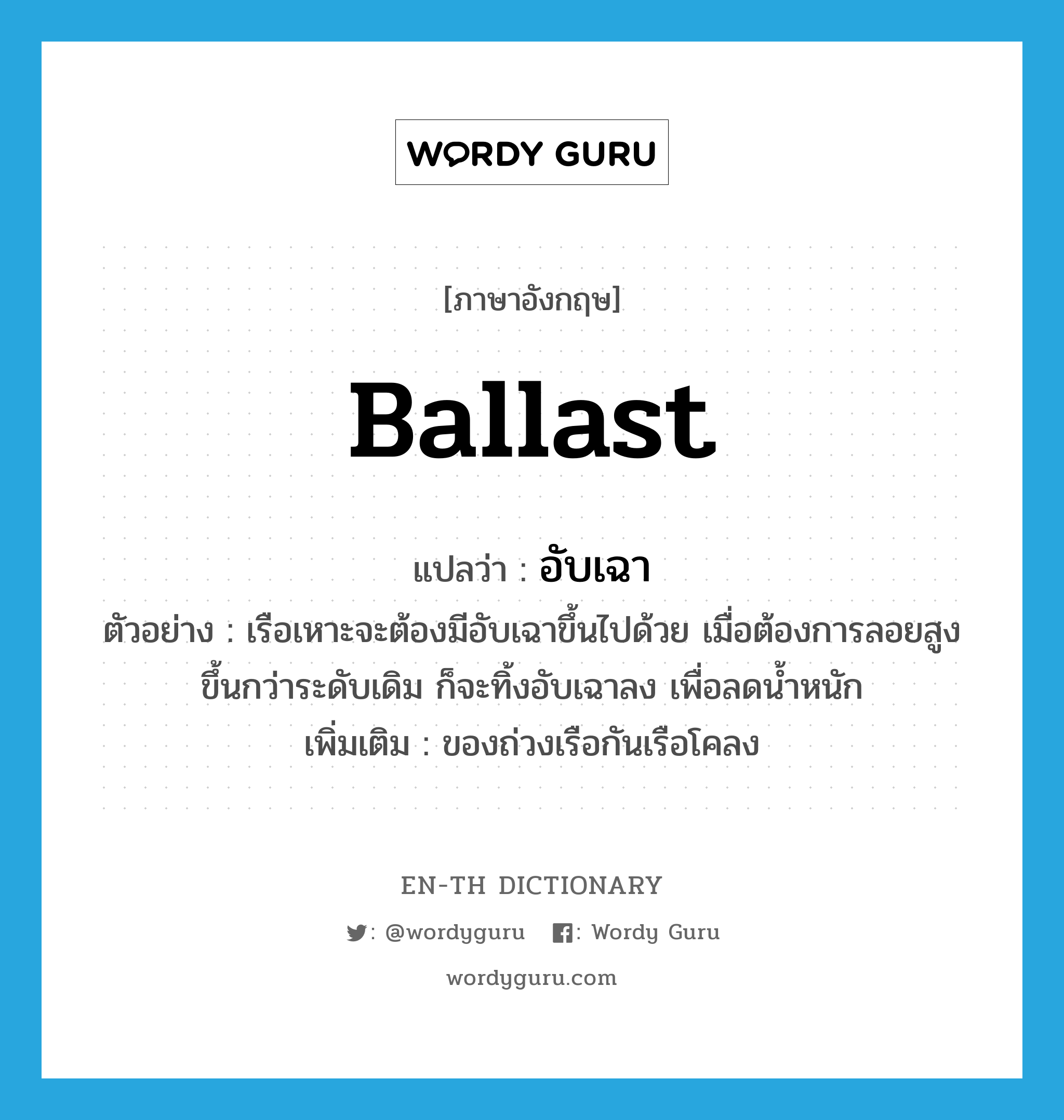 ballast แปลว่า?, คำศัพท์ภาษาอังกฤษ ballast แปลว่า อับเฉา ประเภท V ตัวอย่าง เรือเหาะจะต้องมีอับเฉาขึ้นไปด้วย เมื่อต้องการลอยสูงขึ้นกว่าระดับเดิม ก็จะทิ้งอับเฉาลง เพื่อลดน้ำหนัก เพิ่มเติม ของถ่วงเรือกันเรือโคลง หมวด V