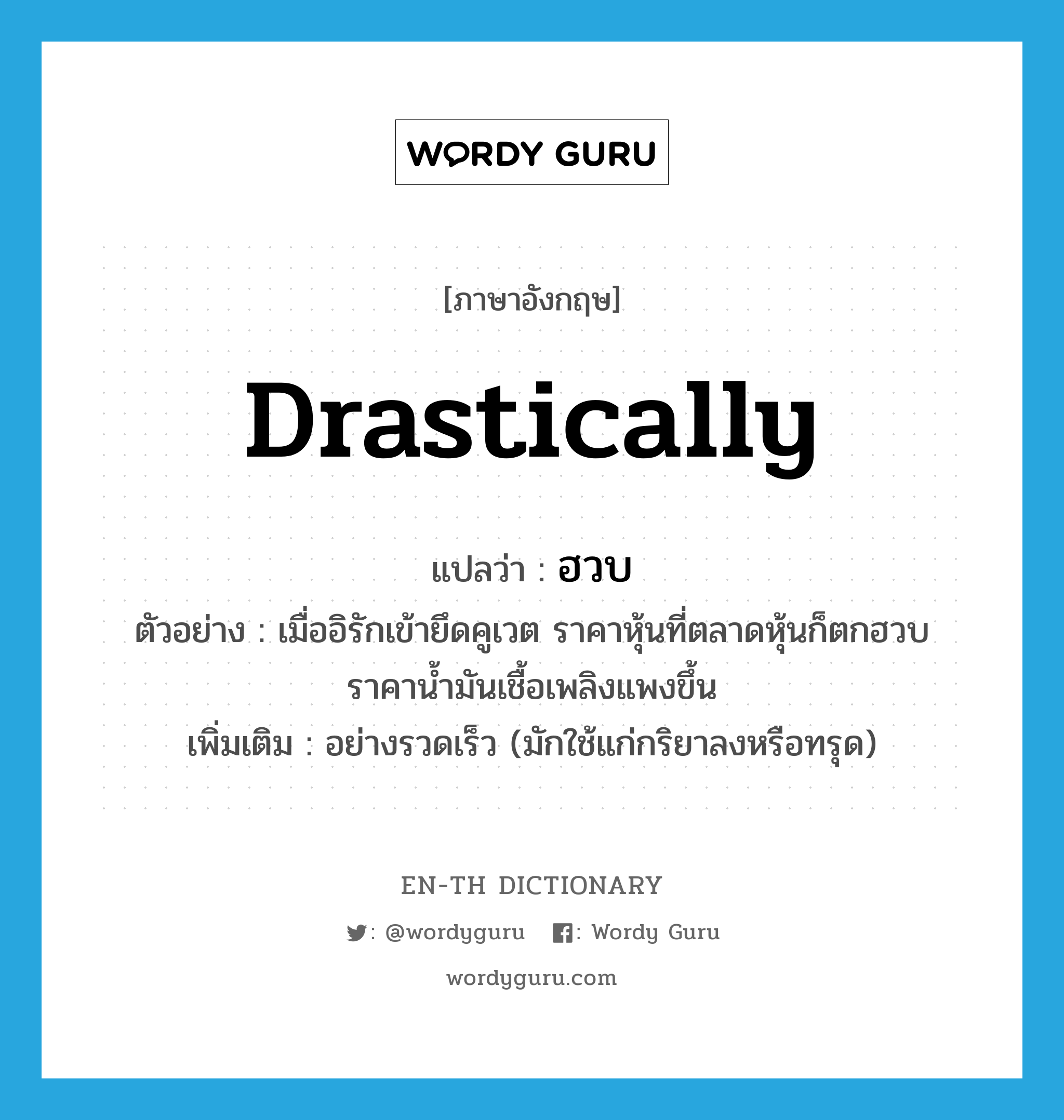 drastically แปลว่า?, คำศัพท์ภาษาอังกฤษ drastically แปลว่า ฮวบ ประเภท ADV ตัวอย่าง เมื่ออิรักเข้ายึดคูเวต ราคาหุ้นที่ตลาดหุ้นก็ตกฮวบ ราคาน้ำมันเชื้อเพลิงแพงขึ้น เพิ่มเติม อย่างรวดเร็ว (มักใช้แก่กริยาลงหรือทรุด) หมวด ADV