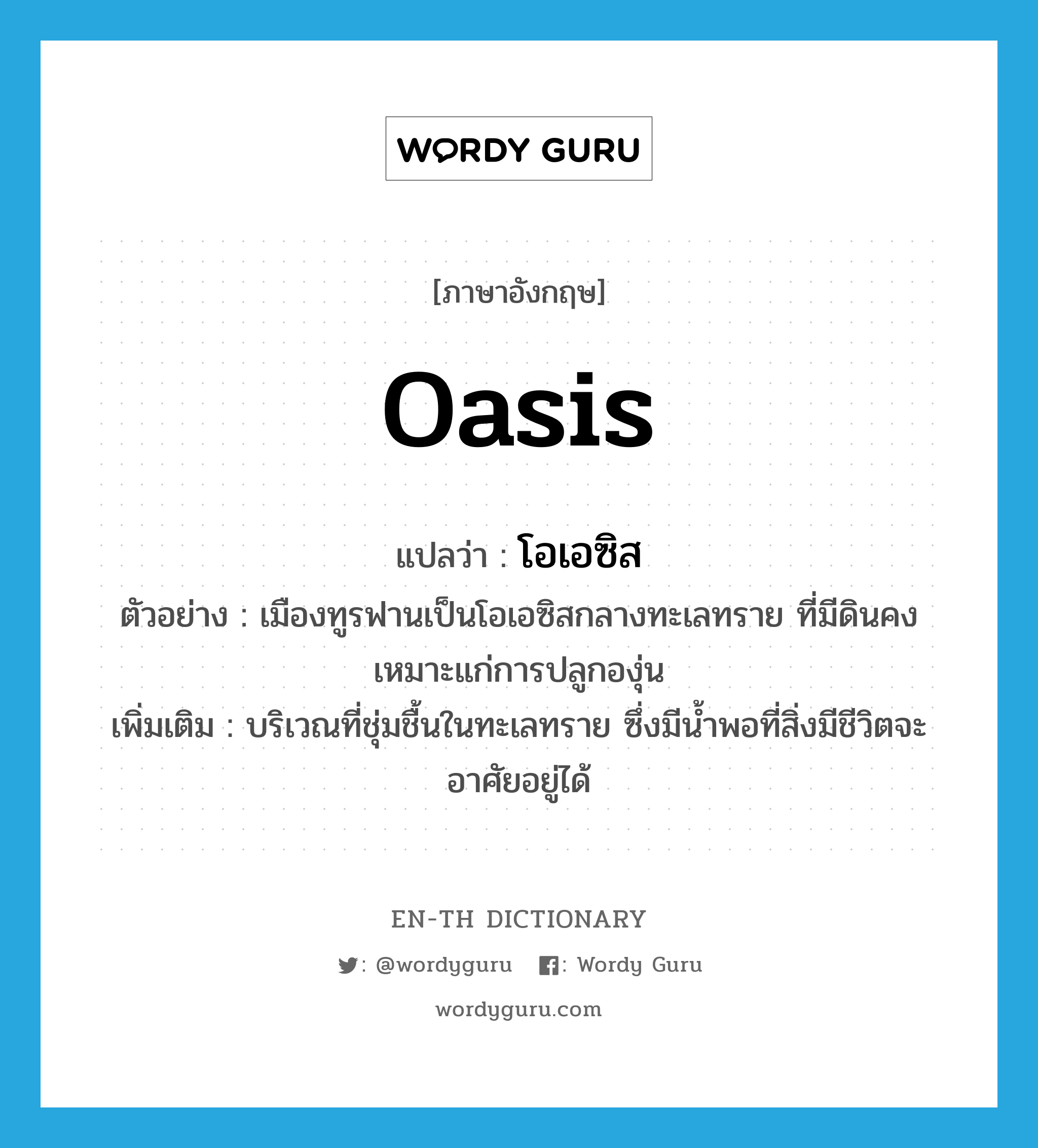 oasis แปลว่า?, คำศัพท์ภาษาอังกฤษ oasis แปลว่า โอเอซิส ประเภท N ตัวอย่าง เมืองทูรฟานเป็นโอเอซิสกลางทะเลทราย ที่มีดินคงเหมาะแก่การปลูกองุ่น เพิ่มเติม บริเวณที่ชุ่มชื้นในทะเลทราย ซึ่งมีน้ำพอที่สิ่งมีชีวิตจะอาศัยอยู่ได้ หมวด N