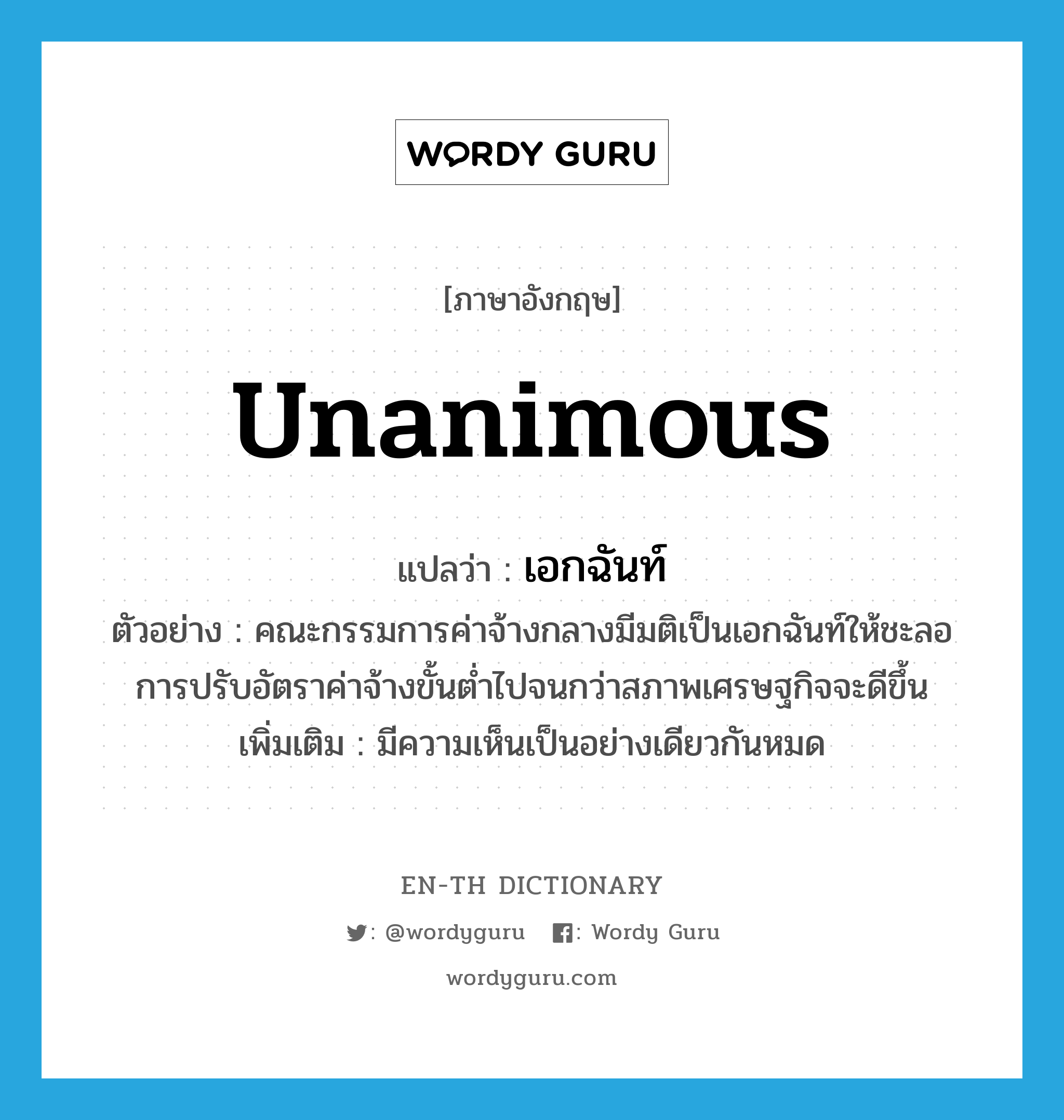 unanimous แปลว่า?, คำศัพท์ภาษาอังกฤษ unanimous แปลว่า เอกฉันท์ ประเภท ADJ ตัวอย่าง คณะกรรมการค่าจ้างกลางมีมติเป็นเอกฉันท์ให้ชะลอการปรับอัตราค่าจ้างขั้นต่ำไปจนกว่าสภาพเศรษฐกิจจะดีขึ้น เพิ่มเติม มีความเห็นเป็นอย่างเดียวกันหมด หมวด ADJ