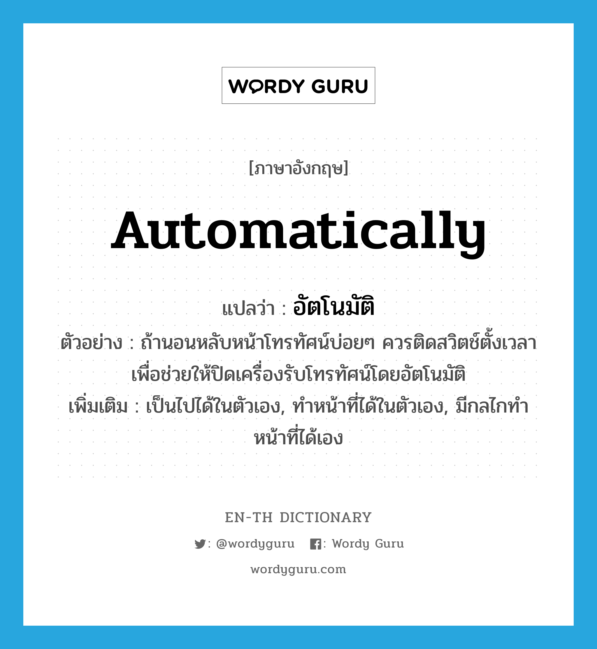 automatically แปลว่า?, คำศัพท์ภาษาอังกฤษ automatically แปลว่า อัตโนมัติ ประเภท ADV ตัวอย่าง ถ้านอนหลับหน้าโทรทัศน์บ่อยๆ ควรติดสวิตช์ตั้งเวลา เพื่อช่วยให้ปิดเครื่องรับโทรทัศน์โดยอัตโนมัติ เพิ่มเติม เป็นไปได้ในตัวเอง, ทำหน้าที่ได้ในตัวเอง, มีกลไกทำหน้าที่ได้เอง หมวด ADV