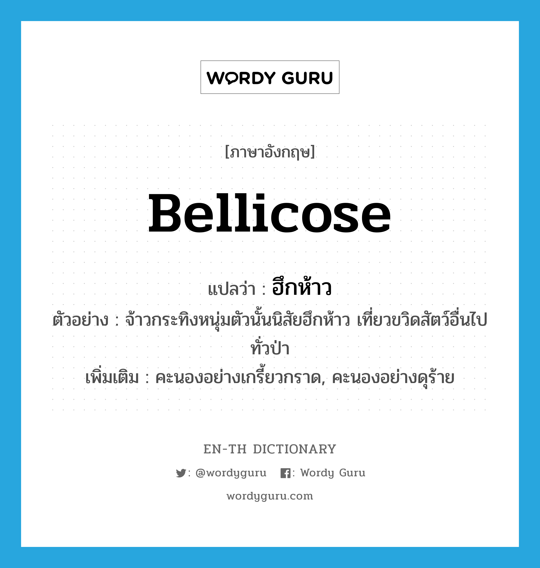 bellicose แปลว่า?, คำศัพท์ภาษาอังกฤษ bellicose แปลว่า ฮึกห้าว ประเภท ADJ ตัวอย่าง จ้าวกระทิงหนุ่มตัวนั้นนิสัยฮึกห้าว เที่ยวขวิดสัตว์อื่นไปทั่วป่า เพิ่มเติม คะนองอย่างเกรี้ยวกราด, คะนองอย่างดุร้าย หมวด ADJ