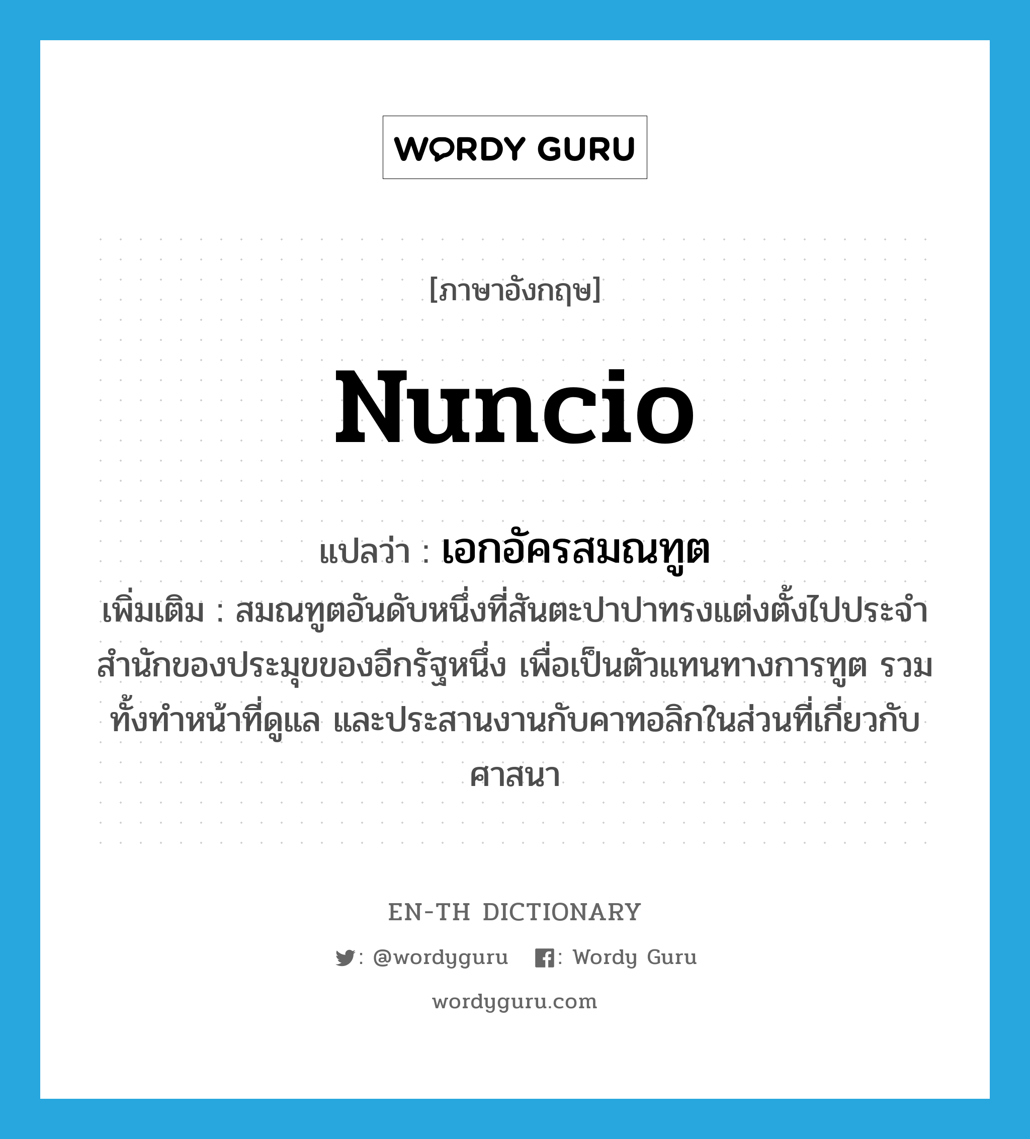 nuncio แปลว่า?, คำศัพท์ภาษาอังกฤษ nuncio แปลว่า เอกอัครสมณทูต ประเภท N เพิ่มเติม สมณทูตอันดับหนึ่งที่สันตะปาปาทรงแต่งตั้งไปประจำสำนักของประมุขของอีกรัฐหนึ่ง เพื่อเป็นตัวแทนทางการทูต รวมทั้งทำหน้าที่ดูแล และประสานงานกับคาทอลิกในส่วนที่เกี่ยวกับศาสนา หมวด N