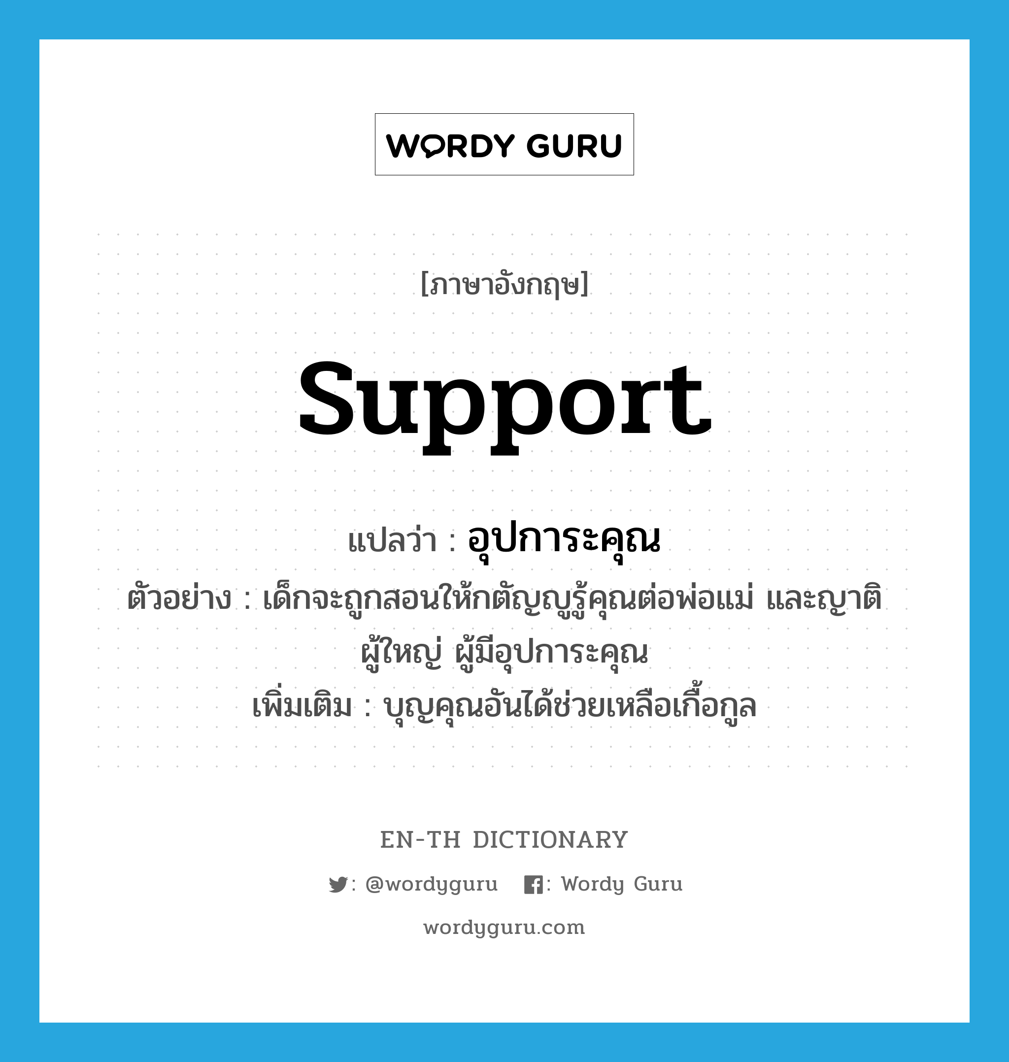 support แปลว่า?, คำศัพท์ภาษาอังกฤษ support แปลว่า อุปการะคุณ ประเภท N ตัวอย่าง เด็กจะถูกสอนให้กตัญญูรู้คุณต่อพ่อแม่ และญาติผู้ใหญ่ ผู้มีอุปการะคุณ เพิ่มเติม บุญคุณอันได้ช่วยเหลือเกื้อกูล หมวด N