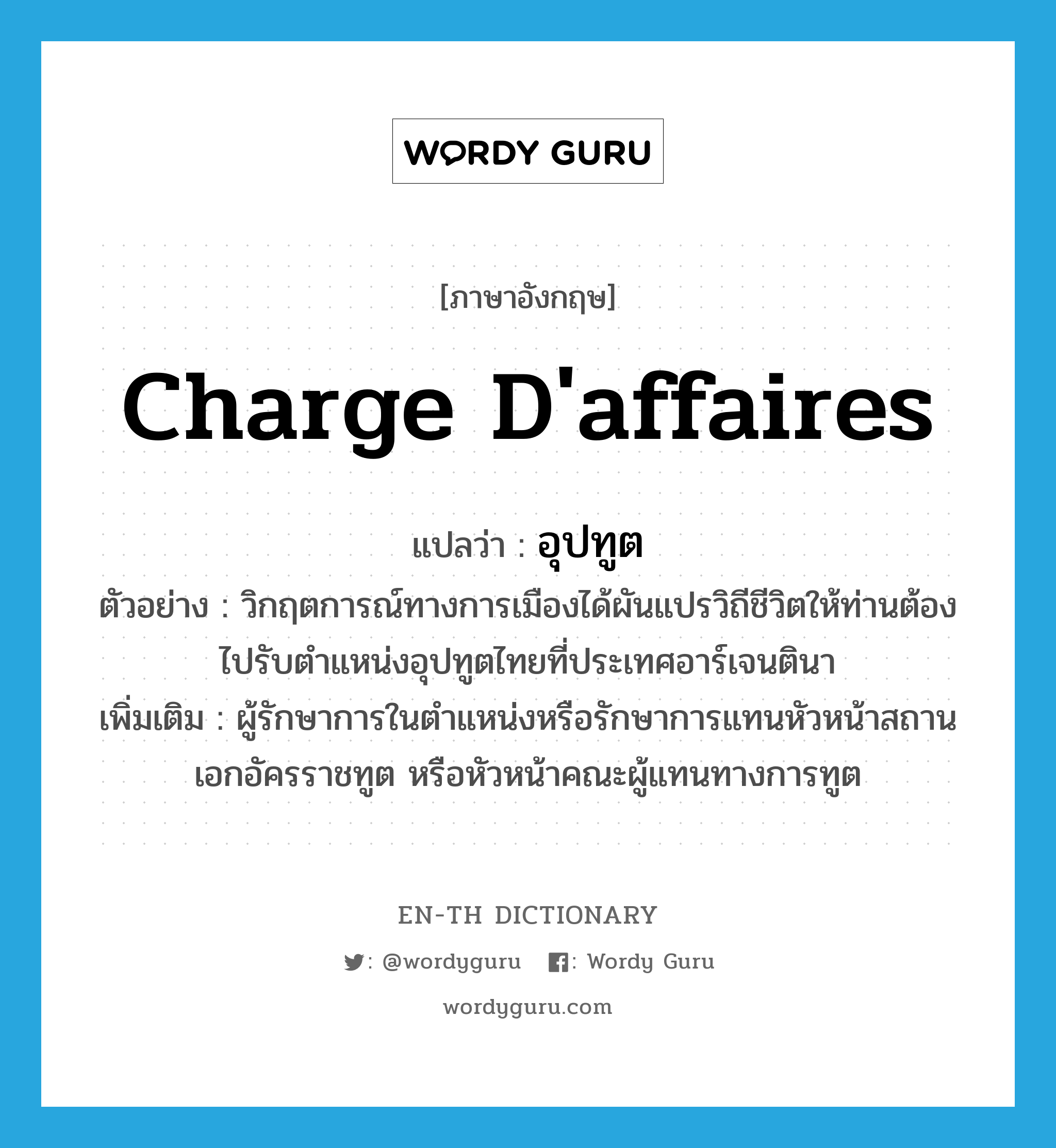 charge d&#39;affaires แปลว่า?, คำศัพท์ภาษาอังกฤษ charge d&#39;affaires แปลว่า อุปทูต ประเภท N ตัวอย่าง วิกฤตการณ์ทางการเมืองได้ผันแปรวิถีชีวิตให้ท่านต้องไปรับตำแหน่งอุปทูตไทยที่ประเทศอาร์เจนตินา เพิ่มเติม ผู้รักษาการในตำแหน่งหรือรักษาการแทนหัวหน้าสถานเอกอัครราชทูต หรือหัวหน้าคณะผู้แทนทางการทูต หมวด N