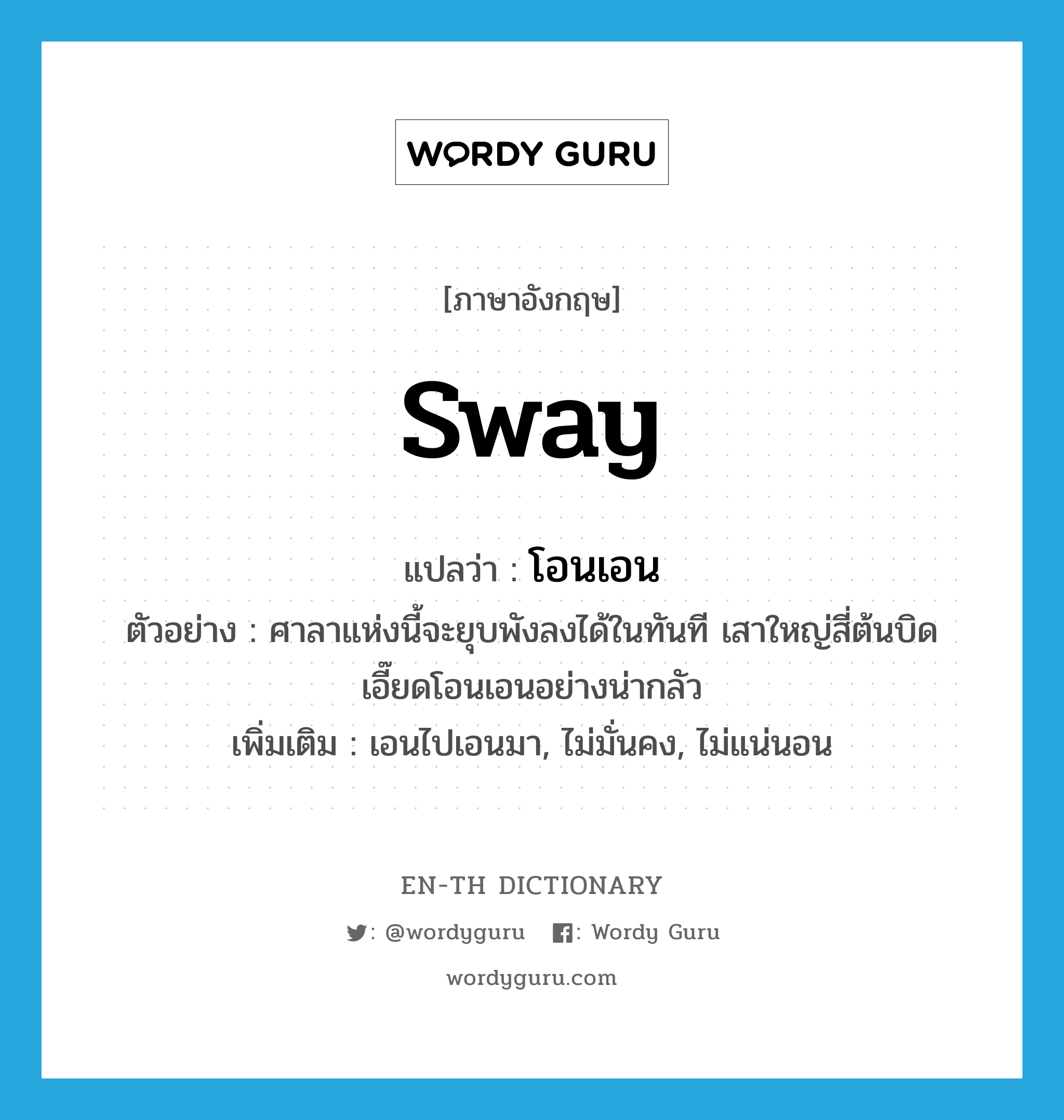 sway แปลว่า?, คำศัพท์ภาษาอังกฤษ sway แปลว่า โอนเอน ประเภท V ตัวอย่าง ศาลาแห่งนี้จะยุบพังลงได้ในทันที เสาใหญ่สี่ต้นบิดเอี๊ยดโอนเอนอย่างน่ากลัว เพิ่มเติม เอนไปเอนมา, ไม่มั่นคง, ไม่แน่นอน หมวด V