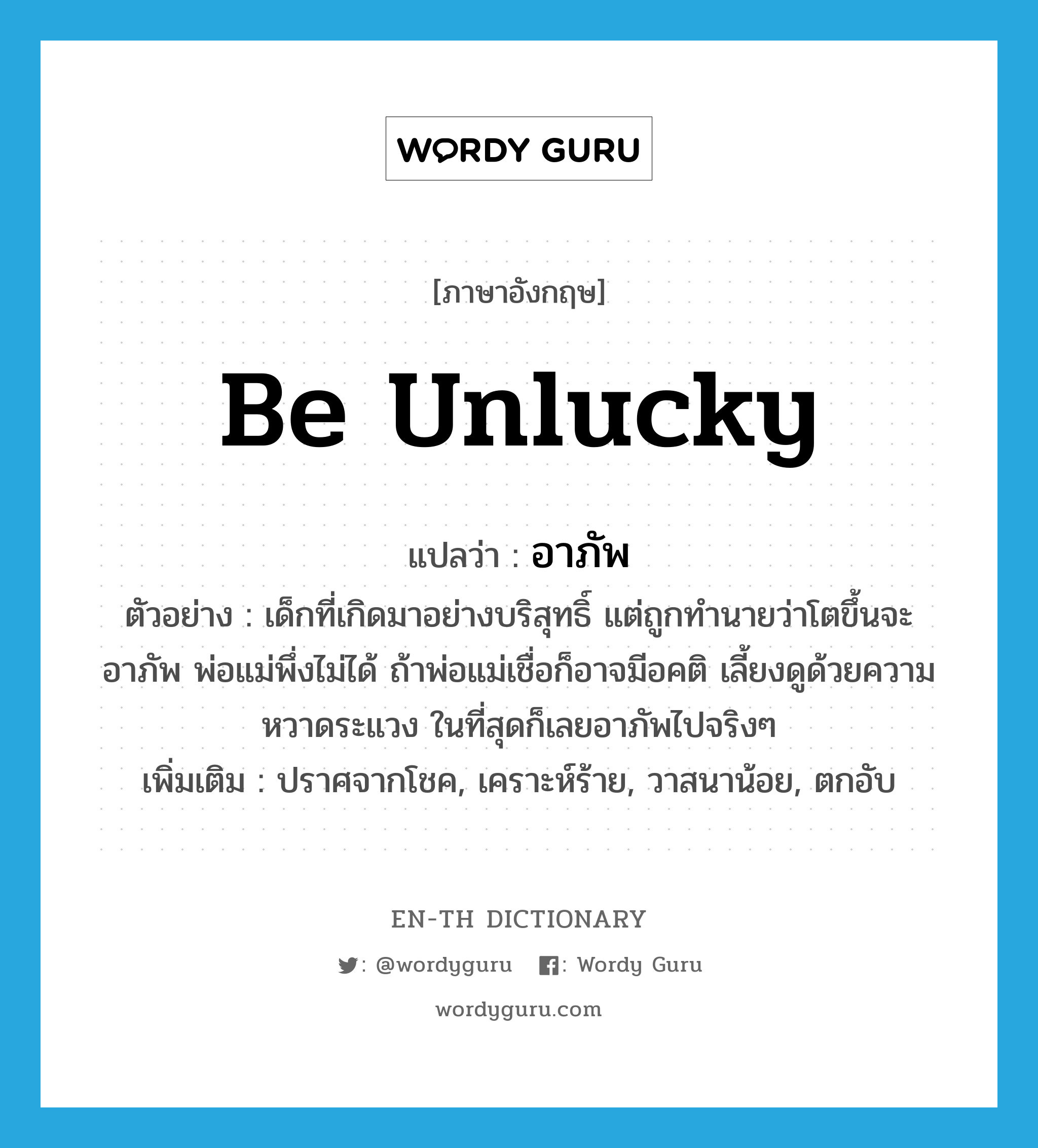 be unlucky แปลว่า?, คำศัพท์ภาษาอังกฤษ be unlucky แปลว่า อาภัพ ประเภท V ตัวอย่าง เด็กที่เกิดมาอย่างบริสุทธิ์ แต่ถูกทำนายว่าโตขึ้นจะอาภัพ พ่อแม่พึ่งไม่ได้ ถ้าพ่อแม่เชื่อก็อาจมีอคติ เลี้ยงดูด้วยความหวาดระแวง ในที่สุดก็เลยอาภัพไปจริงๆ เพิ่มเติม ปราศจากโชค, เคราะห์ร้าย, วาสนาน้อย, ตกอับ หมวด V