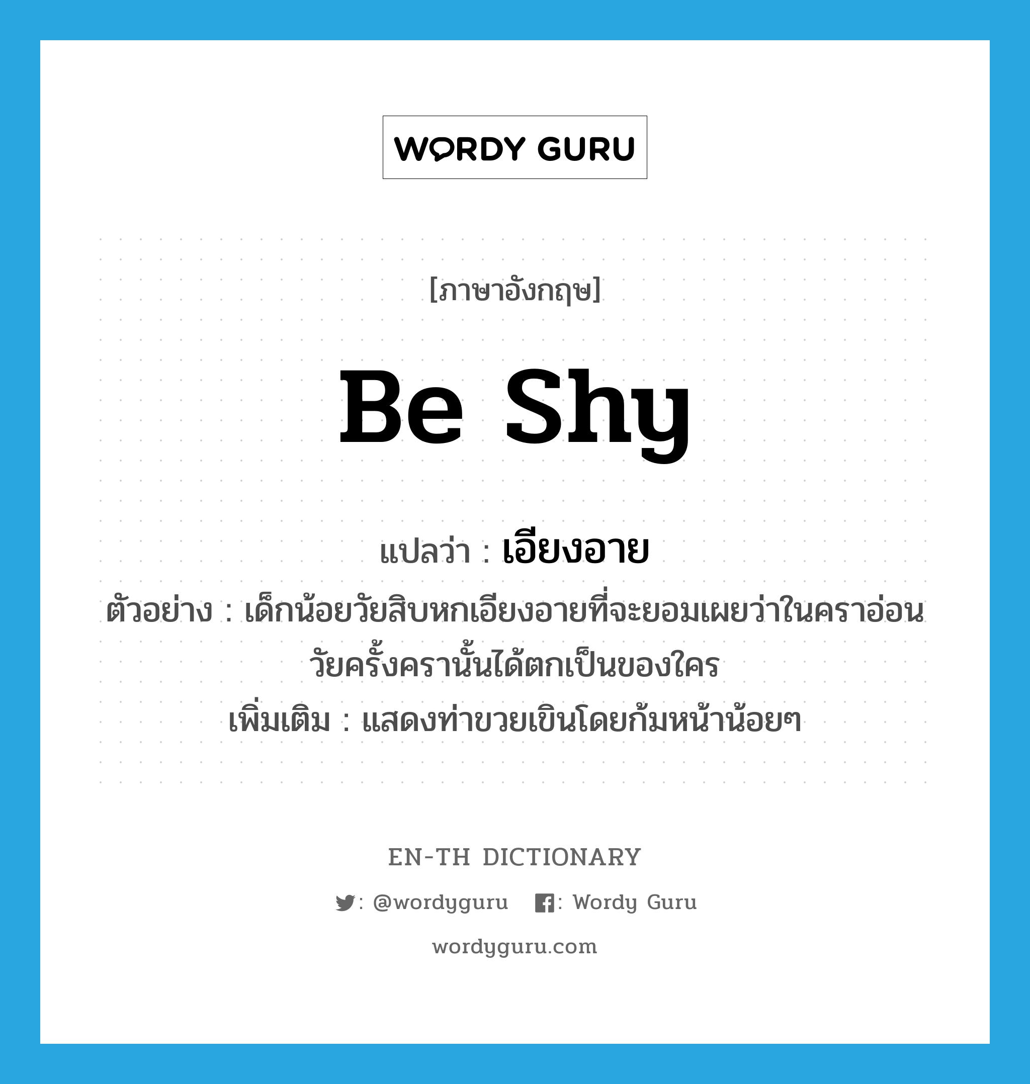 be shy แปลว่า?, คำศัพท์ภาษาอังกฤษ be shy แปลว่า เอียงอาย ประเภท V ตัวอย่าง เด็กน้อยวัยสิบหกเอียงอายที่จะยอมเผยว่าในคราอ่อนวัยครั้งครานั้นได้ตกเป็นของใคร เพิ่มเติม แสดงท่าขวยเขินโดยก้มหน้าน้อยๆ หมวด V