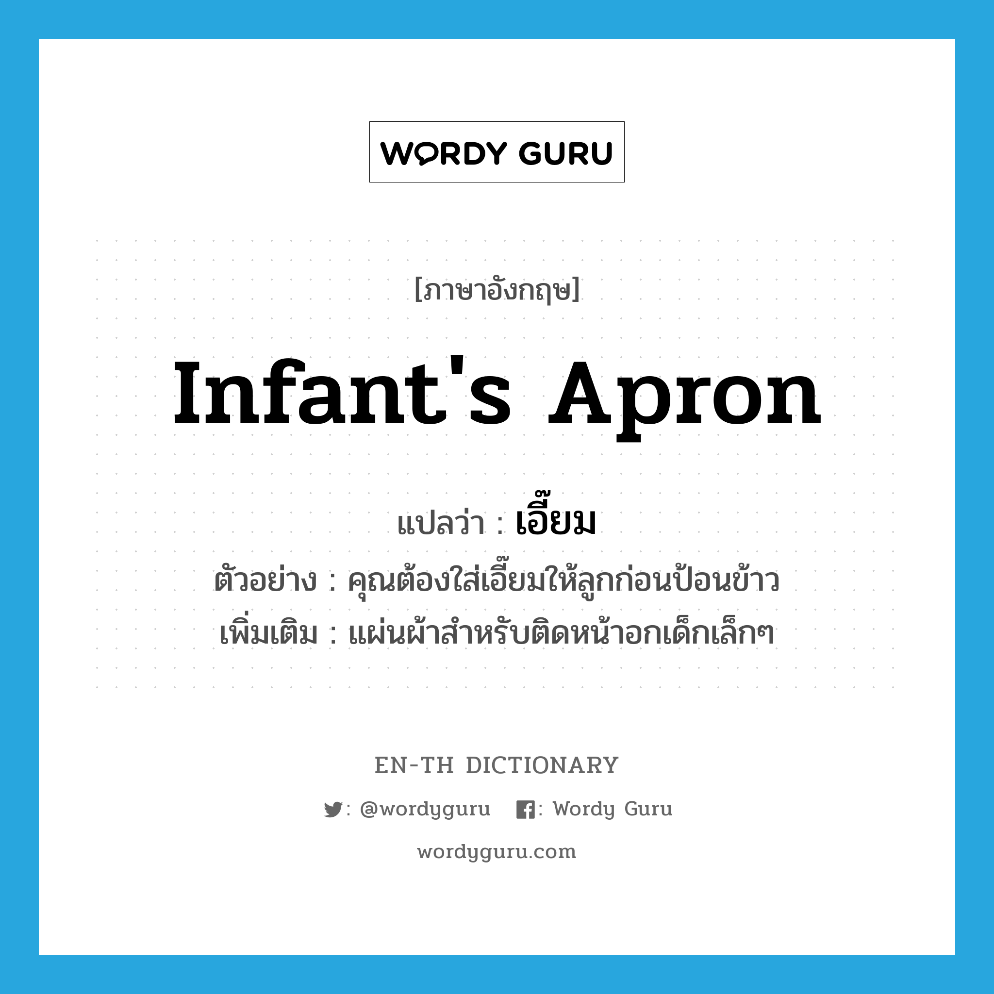 infant&#39;s apron แปลว่า?, คำศัพท์ภาษาอังกฤษ infant&#39;s apron แปลว่า เอี๊ยม ประเภท N ตัวอย่าง คุณต้องใส่เอี๊ยมให้ลูกก่อนป้อนข้าว เพิ่มเติม แผ่นผ้าสำหรับติดหน้าอกเด็กเล็กๆ หมวด N