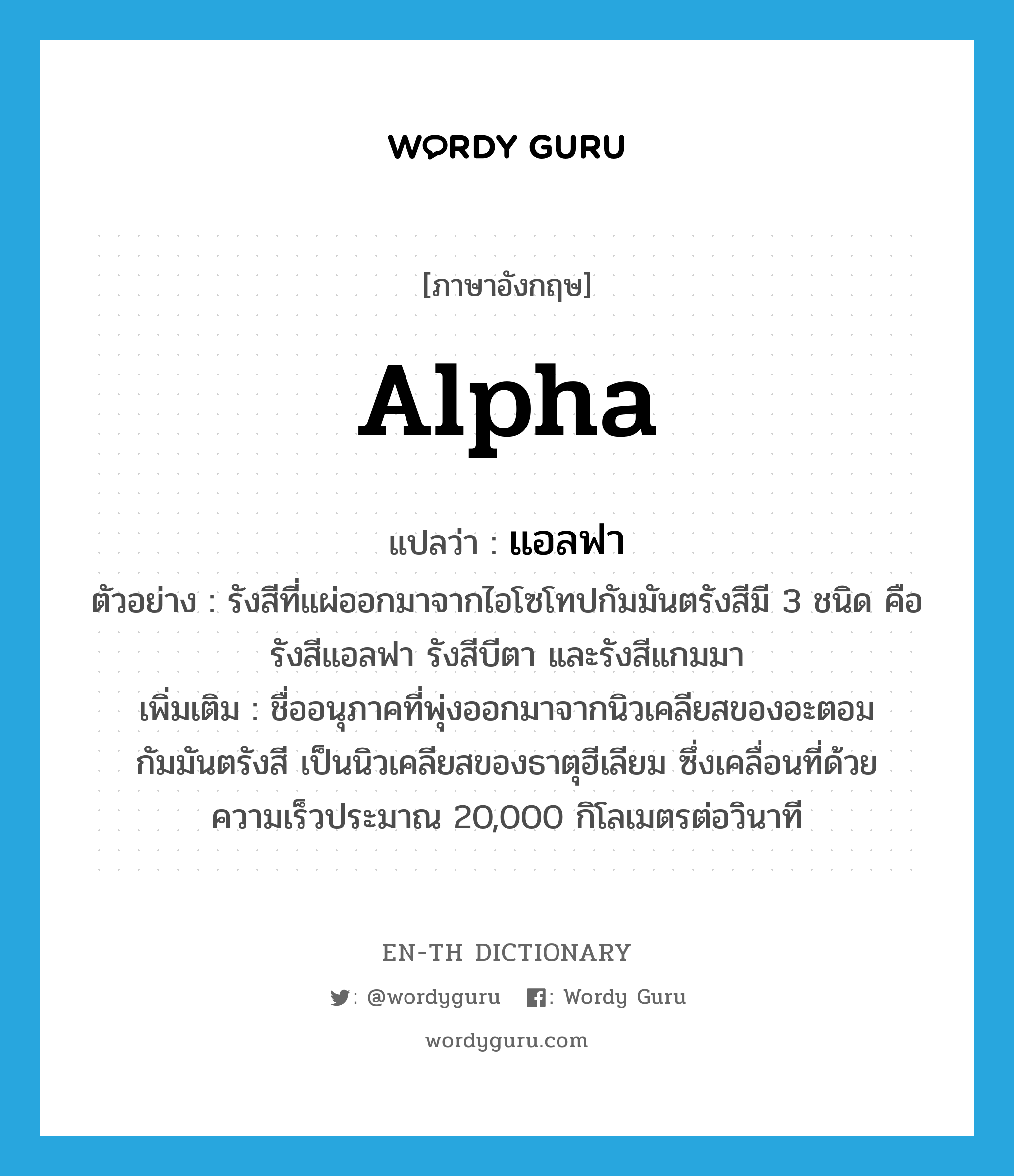 alpha แปลว่า?, คำศัพท์ภาษาอังกฤษ alpha แปลว่า แอลฟา ประเภท N ตัวอย่าง รังสีที่แผ่ออกมาจากไอโซโทปกัมมันตรังสีมี 3 ชนิด คือ รังสีแอลฟา รังสีบีตา และรังสีแกมมา เพิ่มเติม ชื่ออนุภาคที่พุ่งออกมาจากนิวเคลียสของอะตอมกัมมันตรังสี เป็นนิวเคลียสของธาตุฮีเลียม ซึ่งเคลื่อนที่ด้วยความเร็วประมาณ 20,000 กิโลเมตรต่อวินาที หมวด N