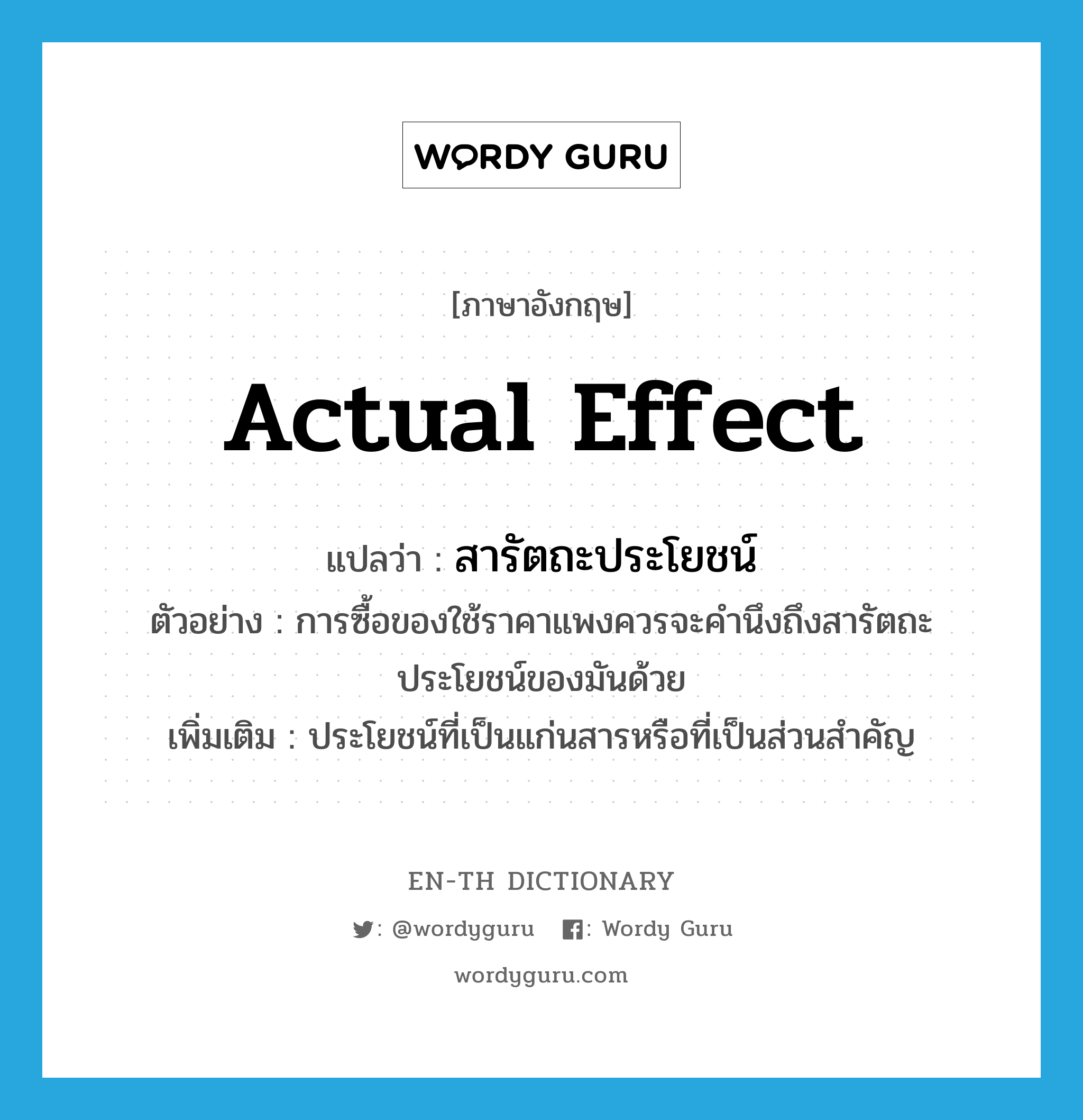 actual effect แปลว่า?, คำศัพท์ภาษาอังกฤษ actual effect แปลว่า สารัตถะประโยชน์ ประเภท N ตัวอย่าง การซื้อของใช้ราคาแพงควรจะคำนึงถึงสารัตถะประโยชน์ของมันด้วย เพิ่มเติม ประโยชน์ที่เป็นแก่นสารหรือที่เป็นส่วนสำคัญ หมวด N