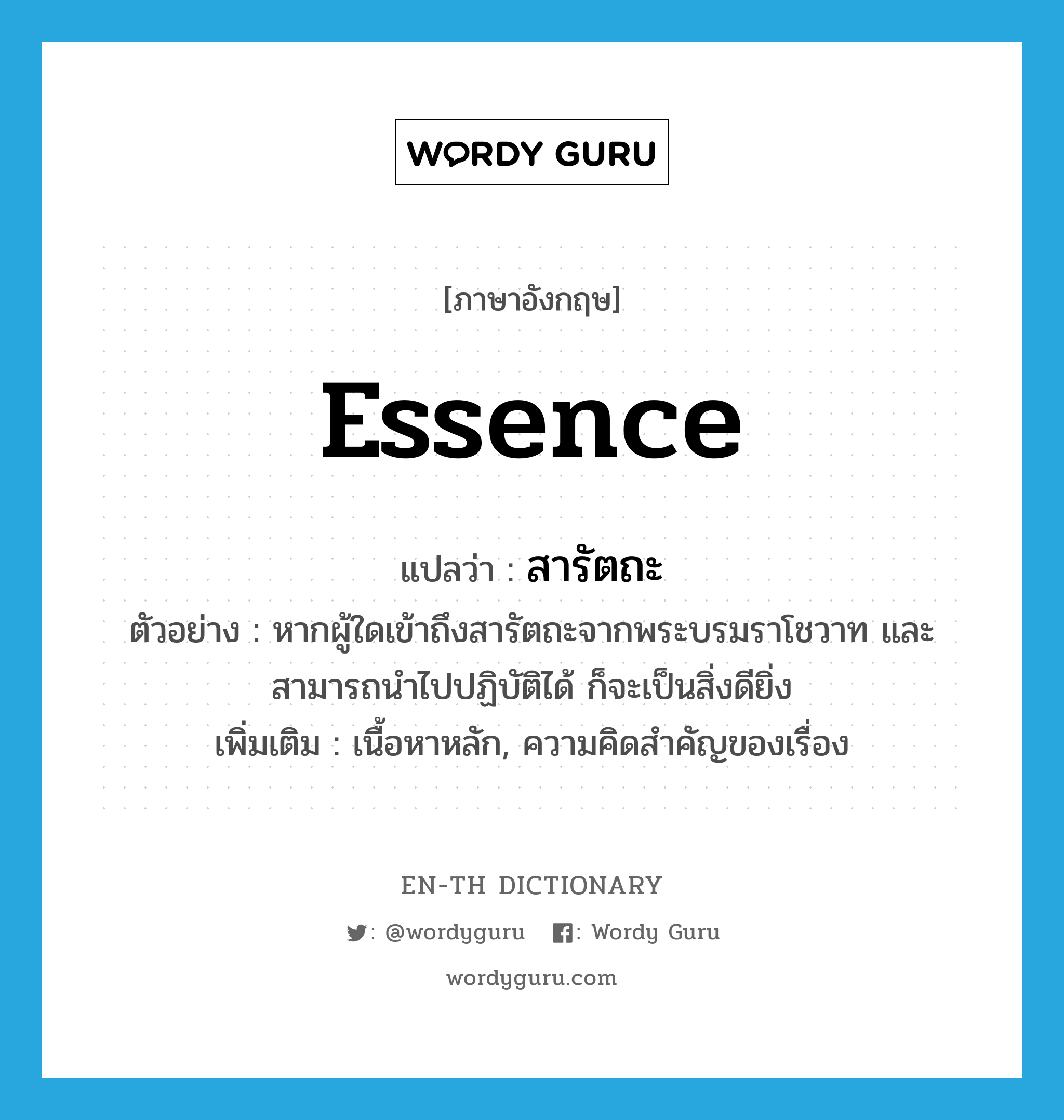 essence แปลว่า?, คำศัพท์ภาษาอังกฤษ essence แปลว่า สารัตถะ ประเภท N ตัวอย่าง หากผู้ใดเข้าถึงสารัตถะจากพระบรมราโชวาท และสามารถนำไปปฏิบัติได้ ก็จะเป็นสิ่งดียิ่ง เพิ่มเติม เนื้อหาหลัก, ความคิดสำคัญของเรื่อง หมวด N