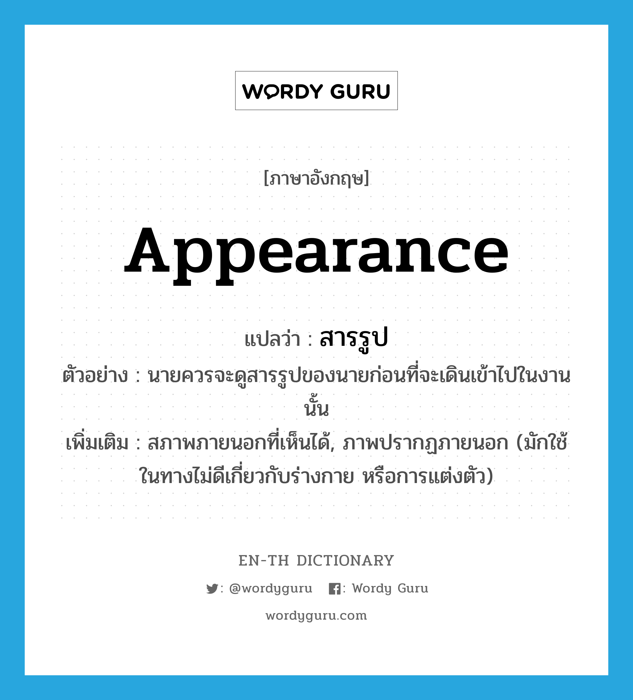 appearance แปลว่า?, คำศัพท์ภาษาอังกฤษ appearance แปลว่า สารรูป ประเภท N ตัวอย่าง นายควรจะดูสารรูปของนายก่อนที่จะเดินเข้าไปในงานนั้น เพิ่มเติม สภาพภายนอกที่เห็นได้, ภาพปรากฏภายนอก (มักใช้ในทางไม่ดีเกี่ยวกับร่างกาย หรือการแต่งตัว) หมวด N