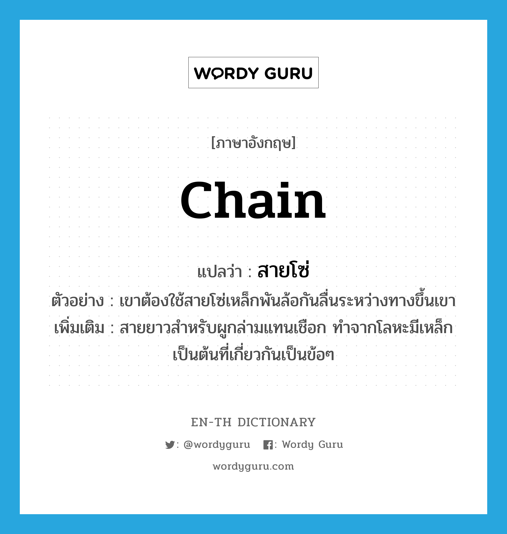 chain แปลว่า?, คำศัพท์ภาษาอังกฤษ chain แปลว่า สายโซ่ ประเภท N ตัวอย่าง เขาต้องใช้สายโซ่เหล็กพันล้อกันลื่นระหว่างทางขึ้นเขา เพิ่มเติม สายยาวสำหรับผูกล่ามแทนเชือก ทำจากโลหะมีเหล็กเป็นต้นที่เกี่ยวกันเป็นข้อๆ หมวด N