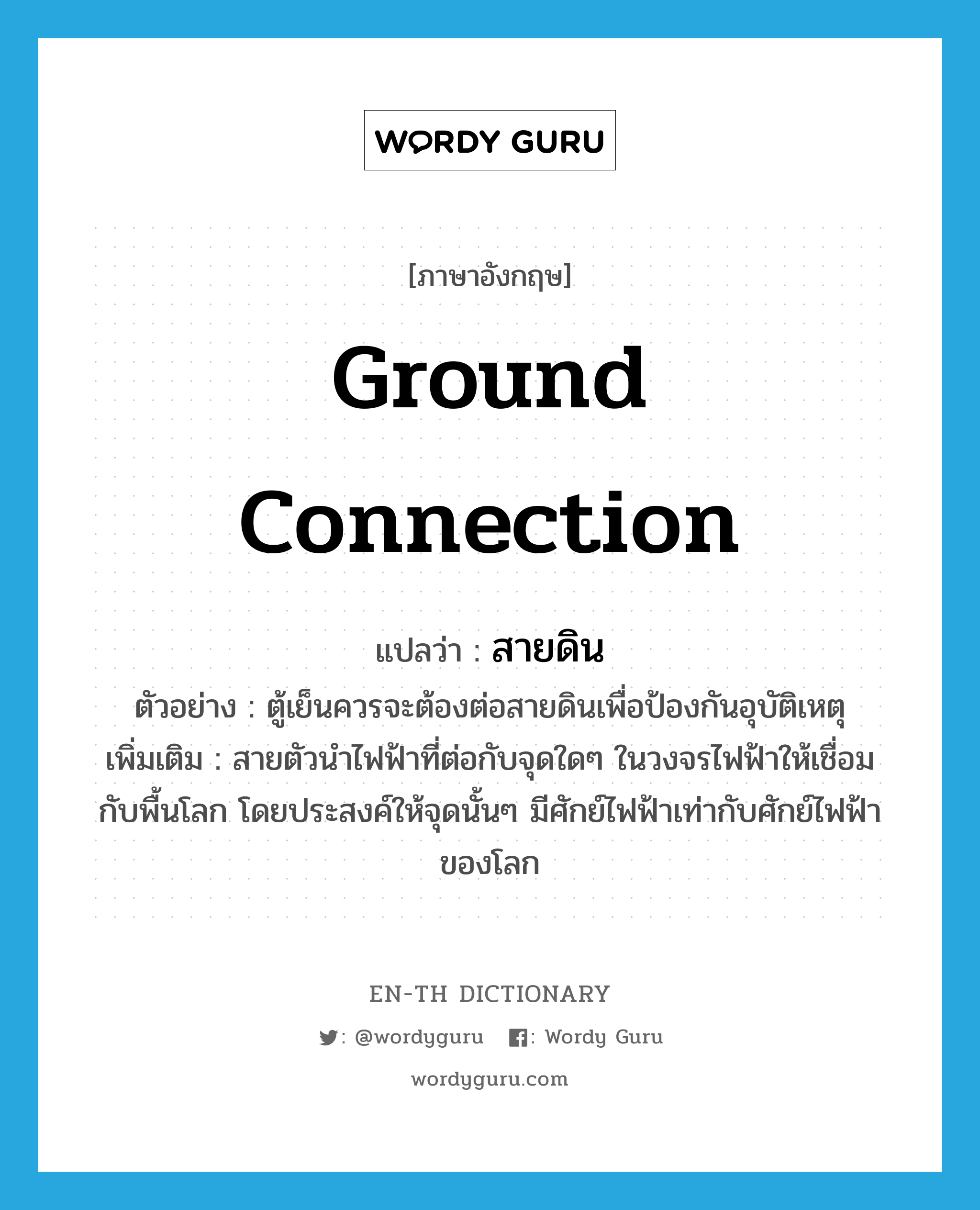 ground connection แปลว่า?, คำศัพท์ภาษาอังกฤษ ground connection แปลว่า สายดิน ประเภท N ตัวอย่าง ตู้เย็นควรจะต้องต่อสายดินเพื่อป้องกันอุบัติเหตุ เพิ่มเติม สายตัวนำไฟฟ้าที่ต่อกับจุดใดๆ ในวงจรไฟฟ้าให้เชื่อมกับพื้นโลก โดยประสงค์ให้จุดนั้นๆ มีศักย์ไฟฟ้าเท่ากับศักย์ไฟฟ้าของโลก หมวด N