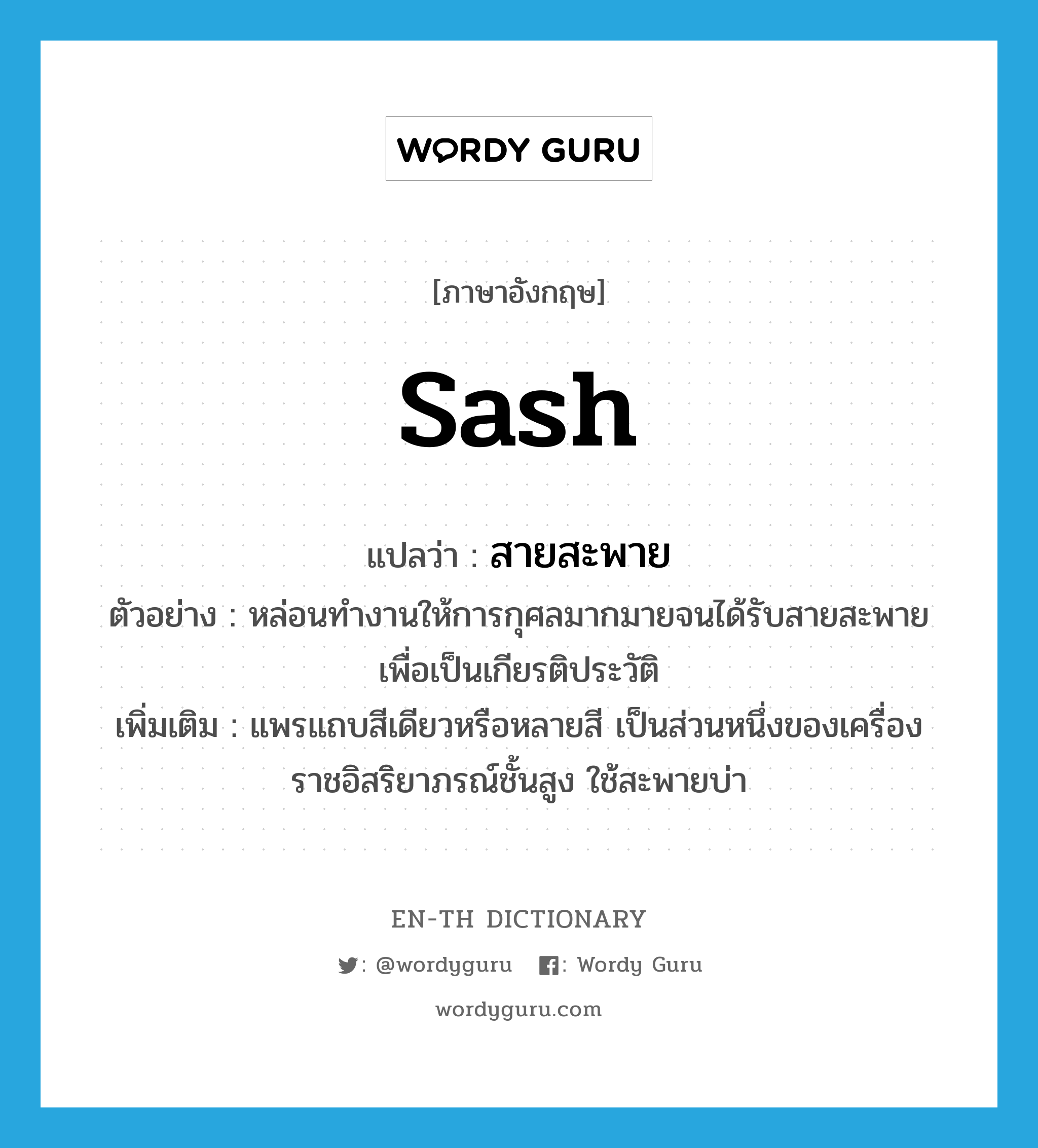 sash แปลว่า?, คำศัพท์ภาษาอังกฤษ sash แปลว่า สายสะพาย ประเภท N ตัวอย่าง หล่อนทำงานให้การกุศลมากมายจนได้รับสายสะพายเพื่อเป็นเกียรติประวัติ เพิ่มเติม แพรแถบสีเดียวหรือหลายสี เป็นส่วนหนึ่งของเครื่องราชอิสริยาภรณ์ชั้นสูง ใช้สะพายบ่า หมวด N