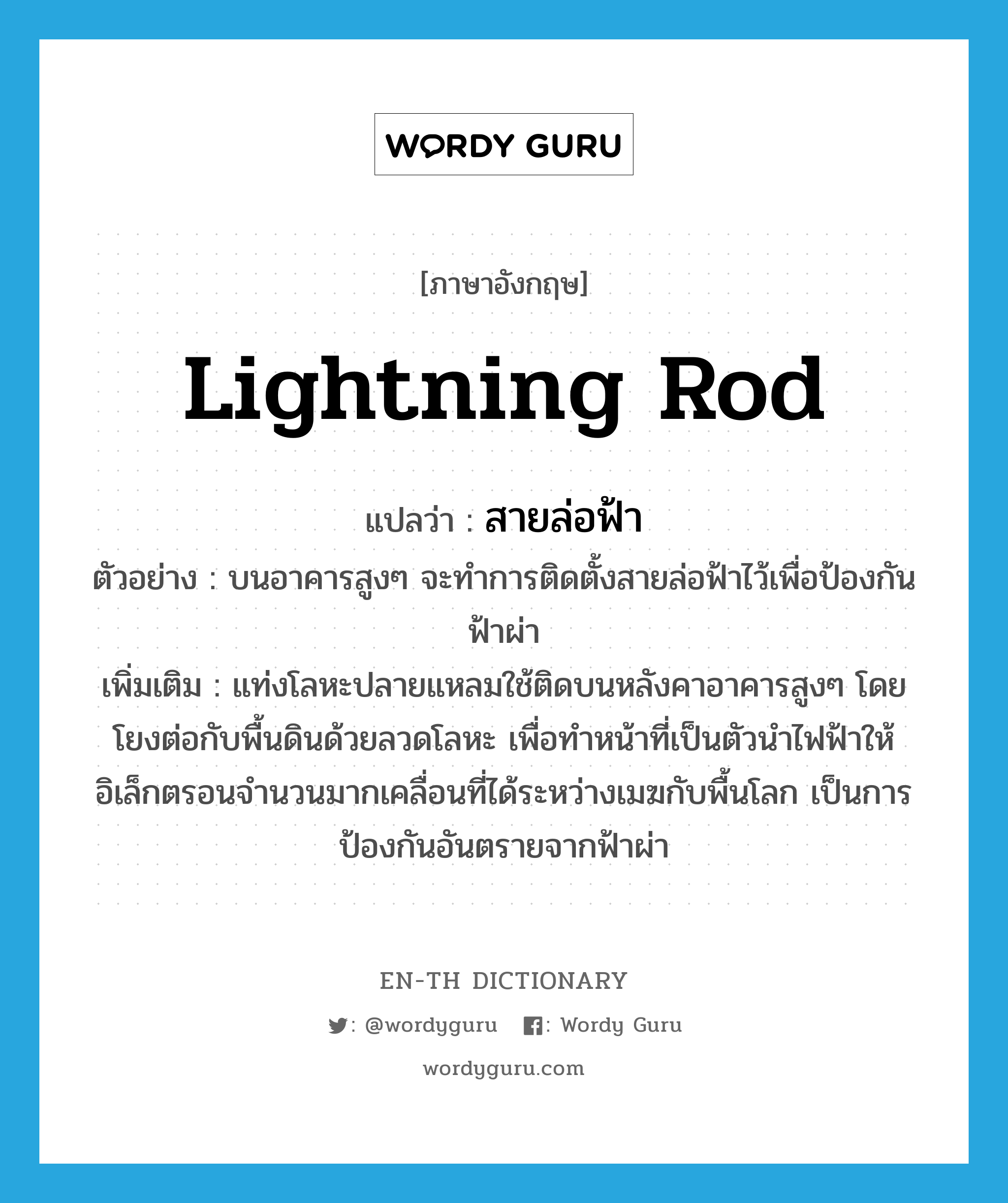 lightning rod แปลว่า?, คำศัพท์ภาษาอังกฤษ lightning rod แปลว่า สายล่อฟ้า ประเภท N ตัวอย่าง บนอาคารสูงๆ จะทำการติดตั้งสายล่อฟ้าไว้เพื่อป้องกันฟ้าผ่า เพิ่มเติม แท่งโลหะปลายแหลมใช้ติดบนหลังคาอาคารสูงๆ โดยโยงต่อกับพื้นดินด้วยลวดโลหะ เพื่อทำหน้าที่เป็นตัวนำไฟฟ้าให้อิเล็กตรอนจำนวนมากเคลื่อนที่ได้ระหว่างเมฆกับพื้นโลก เป็นการป้องกันอันตรายจากฟ้าผ่า หมวด N