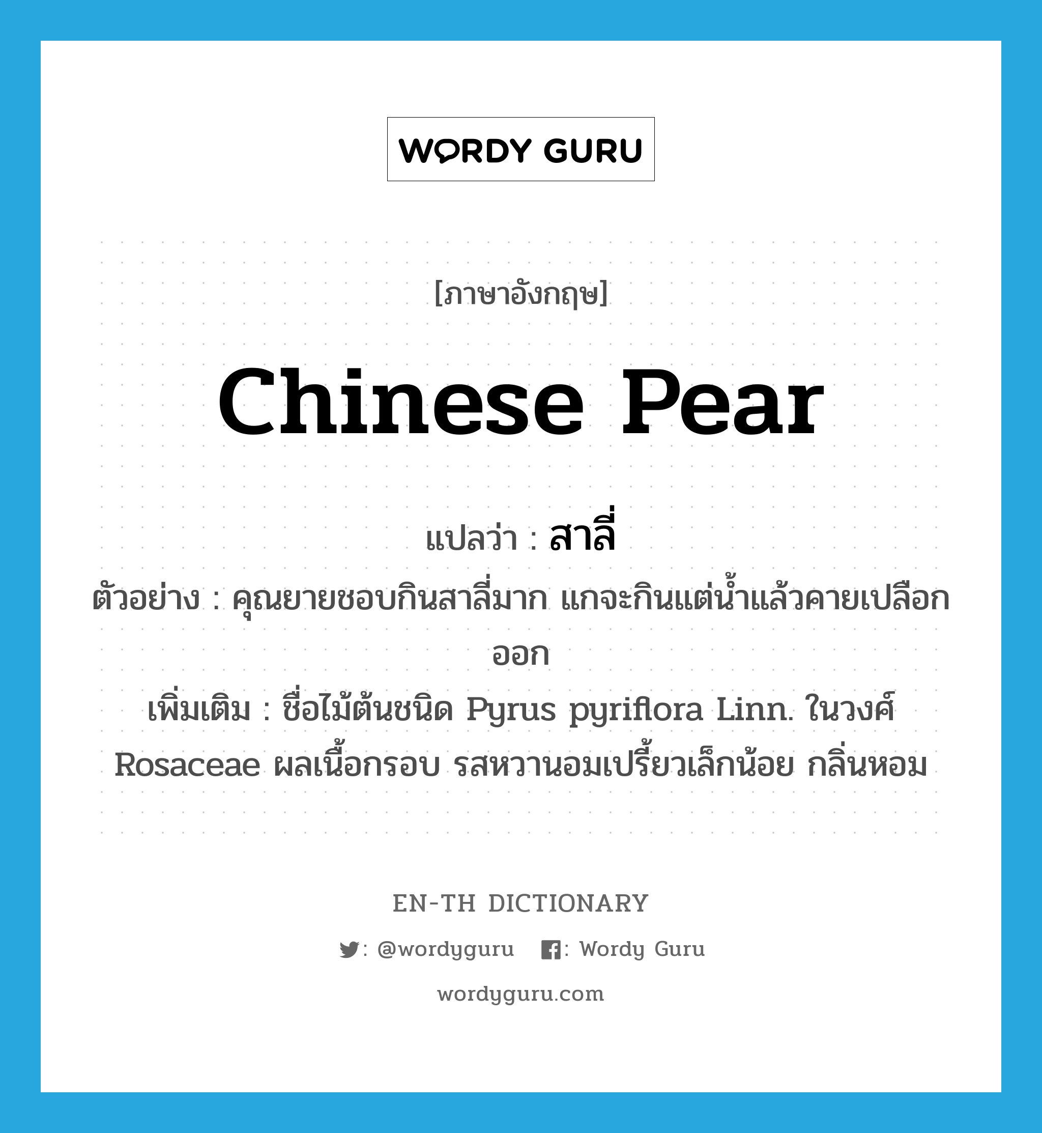 Chinese pear แปลว่า?, คำศัพท์ภาษาอังกฤษ Chinese pear แปลว่า สาลี่ ประเภท N ตัวอย่าง คุณยายชอบกินสาลี่มาก แกจะกินแต่น้ำแล้วคายเปลือกออก เพิ่มเติม ชื่อไม้ต้นชนิด Pyrus pyriflora Linn. ในวงศ์ Rosaceae ผลเนื้อกรอบ รสหวานอมเปรี้ยวเล็กน้อย กลิ่นหอม หมวด N