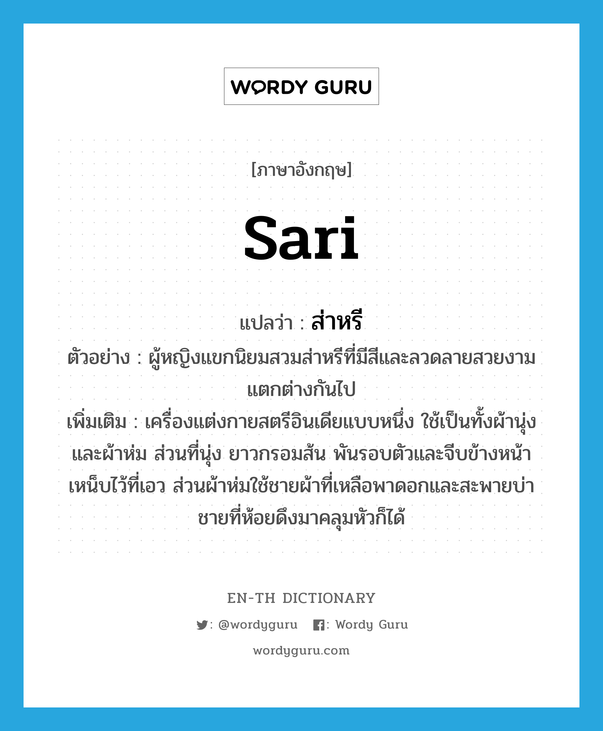 sari แปลว่า?, คำศัพท์ภาษาอังกฤษ sari แปลว่า ส่าหรี ประเภท N ตัวอย่าง ผู้หญิงแขกนิยมสวมส่าหรีที่มีสีและลวดลายสวยงามแตกต่างกันไป เพิ่มเติม เครื่องแต่งกายสตรีอินเดียแบบหนึ่ง ใช้เป็นทั้งผ้านุ่งและผ้าห่ม ส่วนที่นุ่ง ยาวกรอมส้น พันรอบตัวและจีบข้างหน้าเหน็บไว้ที่เอว ส่วนผ้าห่มใช้ชายผ้าที่เหลือพาดอกและสะพายบ่า ชายที่ห้อยดึงมาคลุมหัวก็ได้ หมวด N