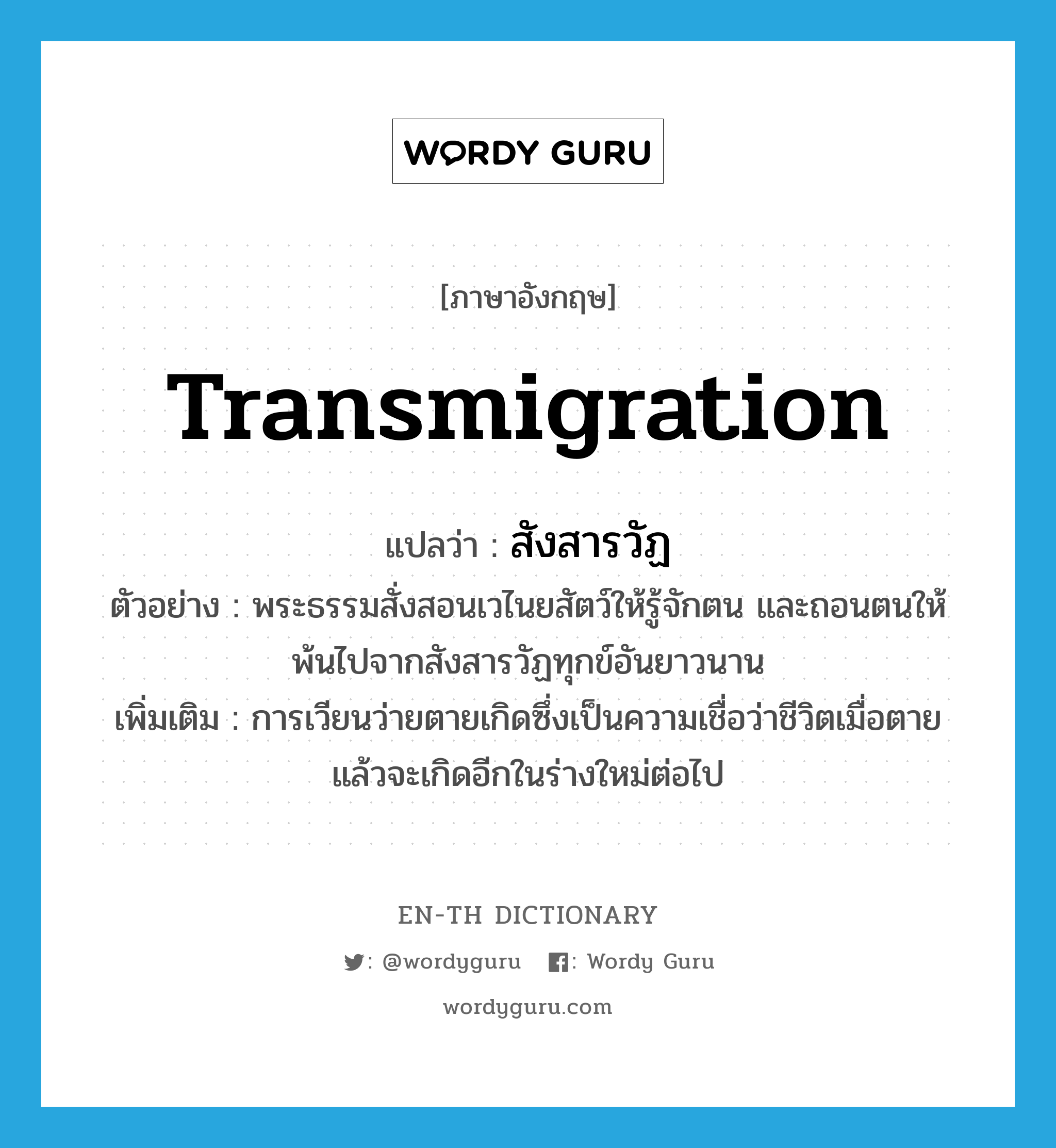 transmigration แปลว่า?, คำศัพท์ภาษาอังกฤษ transmigration แปลว่า สังสารวัฏ ประเภท N ตัวอย่าง พระธรรมสั่งสอนเวไนยสัตว์ให้รู้จักตน และถอนตนให้พ้นไปจากสังสารวัฏทุกข์อันยาวนาน เพิ่มเติม การเวียนว่ายตายเกิดซึ่งเป็นความเชื่อว่าชีวิตเมื่อตายแล้วจะเกิดอีกในร่างใหม่ต่อไป หมวด N