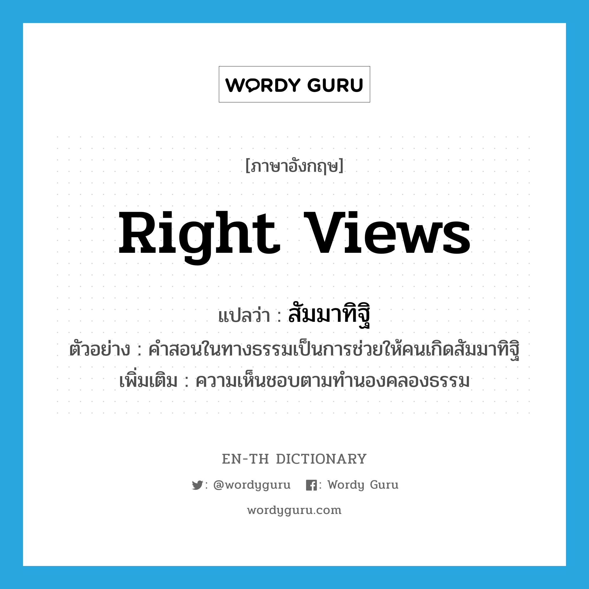 right views แปลว่า?, คำศัพท์ภาษาอังกฤษ right views แปลว่า สัมมาทิฐิ ประเภท N ตัวอย่าง คำสอนในทางธรรมเป็นการช่วยให้คนเกิดสัมมาทิฐิ เพิ่มเติม ความเห็นชอบตามทำนองคลองธรรม หมวด N