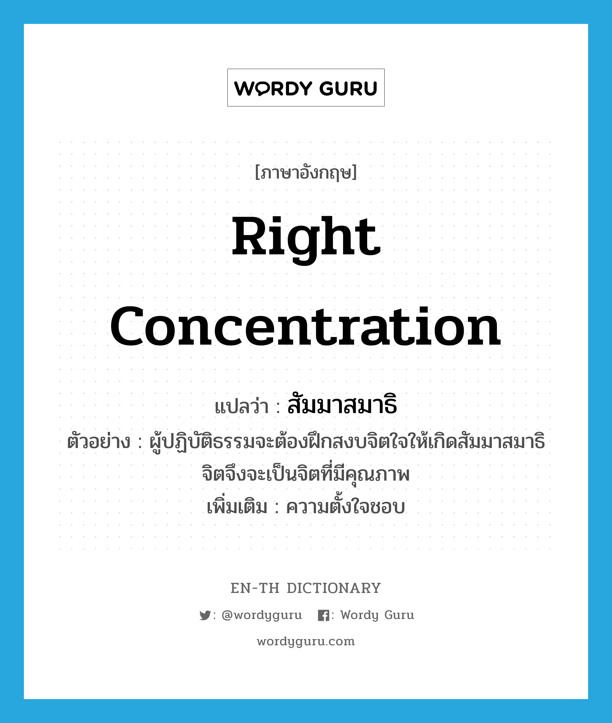 right concentration แปลว่า?, คำศัพท์ภาษาอังกฤษ right concentration แปลว่า สัมมาสมาธิ ประเภท N ตัวอย่าง ผู้ปฏิบัติธรรมจะต้องฝึกสงบจิตใจให้เกิดสัมมาสมาธิ จิตจึงจะเป็นจิตที่มีคุณภาพ เพิ่มเติม ความตั้งใจชอบ หมวด N