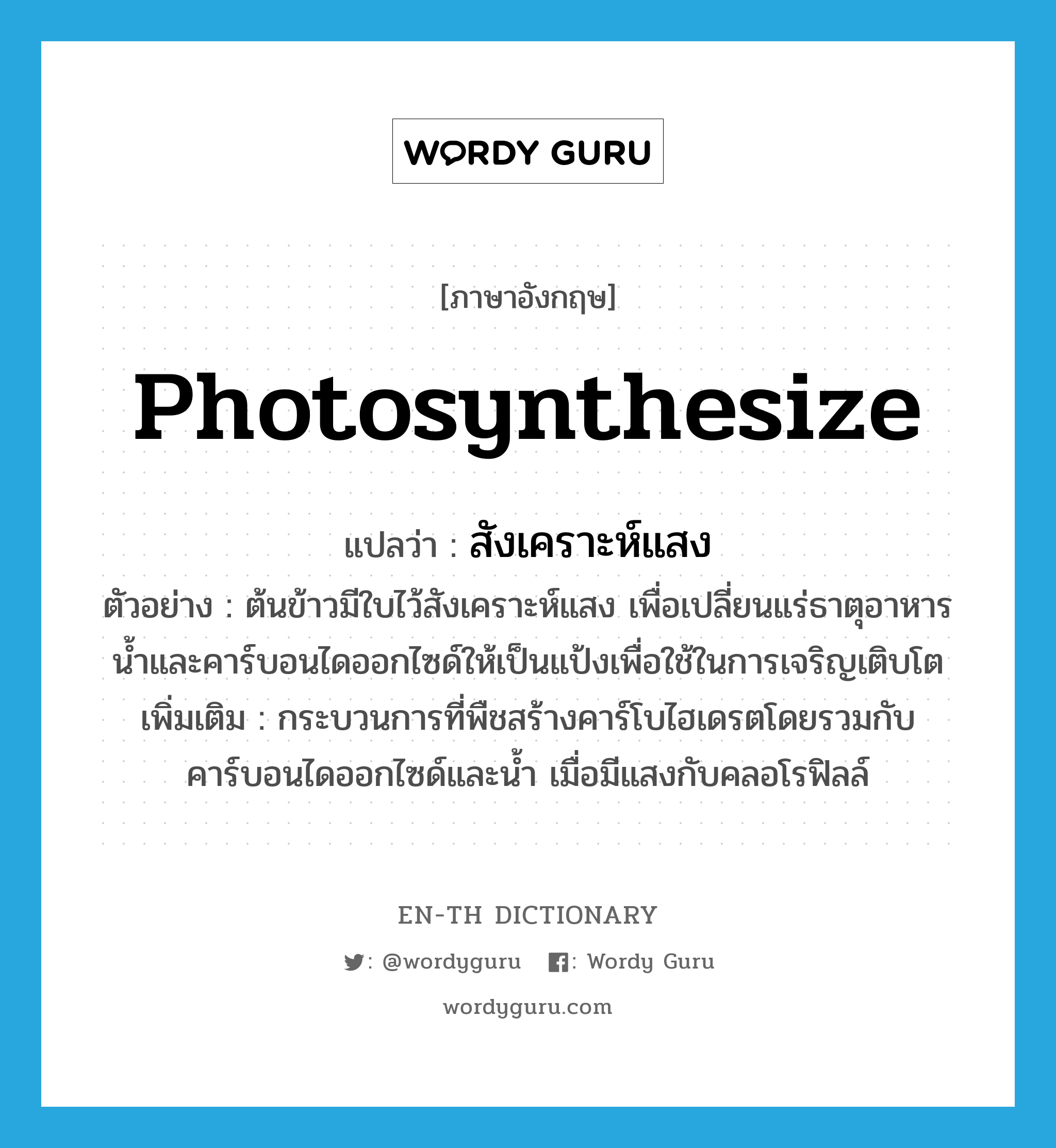 photosynthesize แปลว่า?, คำศัพท์ภาษาอังกฤษ photosynthesize แปลว่า สังเคราะห์แสง ประเภท V ตัวอย่าง ต้นข้าวมีใบไว้สังเคราะห์แสง เพื่อเปลี่ยนแร่ธาตุอาหารน้ำและคาร์บอนไดออกไซด์ให้เป็นแป้งเพื่อใช้ในการเจริญเติบโต เพิ่มเติม กระบวนการที่พืชสร้างคาร์โบไฮเดรตโดยรวมกับคาร์บอนไดออกไซด์และน้ำ เมื่อมีแสงกับคลอโรฟิลล์ หมวด V