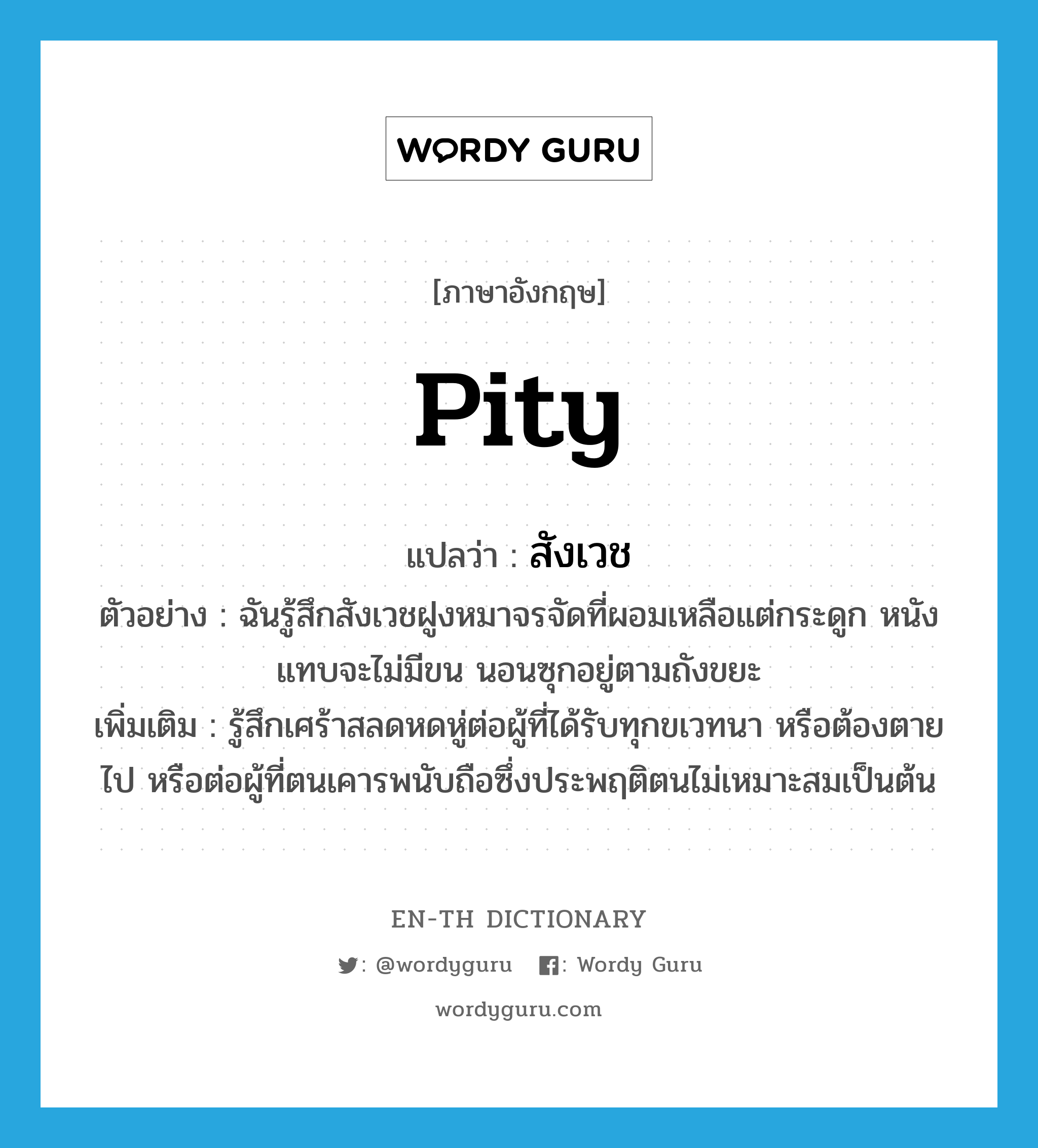 pity แปลว่า?, คำศัพท์ภาษาอังกฤษ pity แปลว่า สังเวช ประเภท V ตัวอย่าง ฉันรู้สึกสังเวชฝูงหมาจรจัดที่ผอมเหลือแต่กระดูก หนังแทบจะไม่มีขน นอนซุกอยู่ตามถังขยะ เพิ่มเติม รู้สึกเศร้าสลดหดหู่ต่อผู้ที่ได้รับทุกขเวทนา หรือต้องตายไป หรือต่อผู้ที่ตนเคารพนับถือซึ่งประพฤติตนไม่เหมาะสมเป็นต้น หมวด V